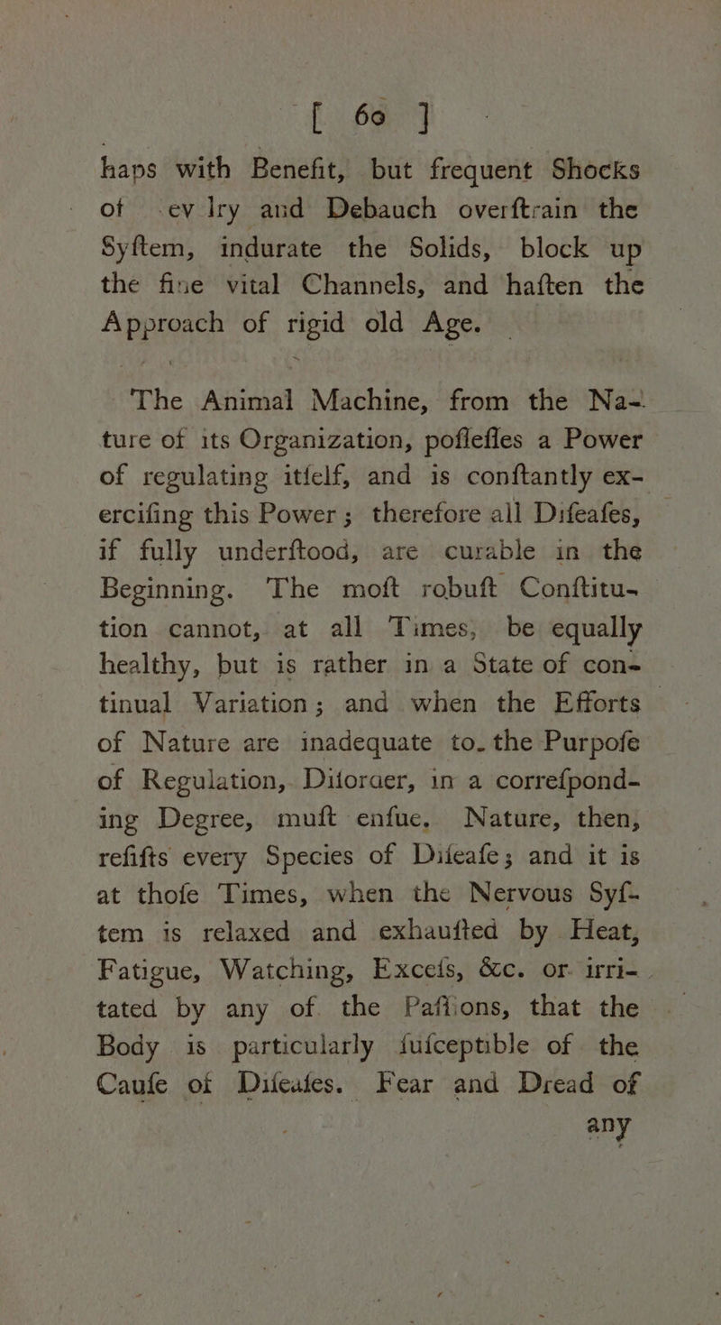Al OA haps with Benefit, but frequent Shocks of ev Iry and Debauch overftrain the Syftem, indurate the Solids, block up the fine vital Channels, and haften the Approach of rigid old Age. The Animal Machine, from the Na~._ ture of its Organization, poflefles a Power of regulating itfelf, and is conftantly ex- ercifing this Power; therefore all Difeafes, . if fully underftood, are curable in the Beginning. ‘The moft robuft Conftitu- tion cannot, at all Times, be equally healthy, but is rather in a State of con- tinual Variation; and when the Efforts — of Nature are inadequate to. the Purpofe of Regulation, Ditoraer, in a correfpond- ing Degree, muft enfue. Nature, then, refifts every Species of Diteafe; and it is at thofe Times, when the Nervous Syf- tem is relaxed and exhaufted by Heat, Fatigue, Watching, Exceis, &amp;c. or. irri- tated by any of. the Pafiions, that the Body is particularly ifufceptible of the Caufe oi Difeates. Fear and Dread of any