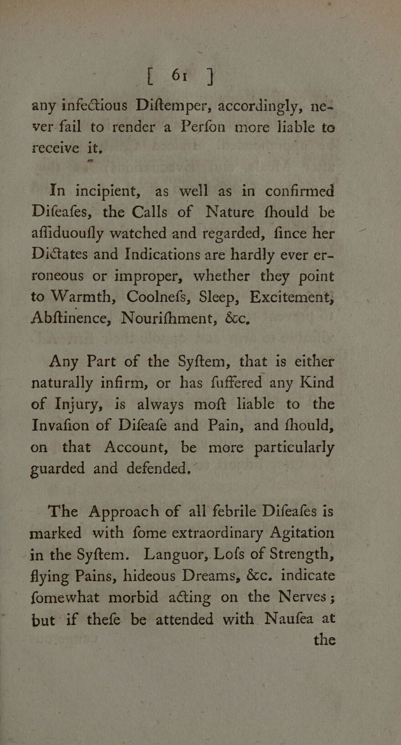 a any infectious Diftemper, accordingly, ne- ver fail to render a Perfon more liable to receive it, | In incipient, as well as in confirmed Difeafes, the Calls of Nature fhould be afliduoufly watched and regarded, fince her Dictates and Indications are hardly ever er- roneous or improper, whether they point to Warmth, Coolnefs, Sleep, Excitement, Abftinence, Nourithment, &c, Any Part of the Syftem, that is either naturally infirm, or has fuffered any Kind of Injury, is always moft liable to the Invafion of Difeafe and Pain, and fhould, on that Account, be more particularly guarded and defended,” The Approach of all febrile Difeafes is marked with fome extraordinary Agitation in the Syftem. Languor, Lofs of Strength, flying Pains, hideous Dreams, &c. indicate fomewhat morbid acting on the Nerves; but if thefe be attended with Naufea at 3 | the