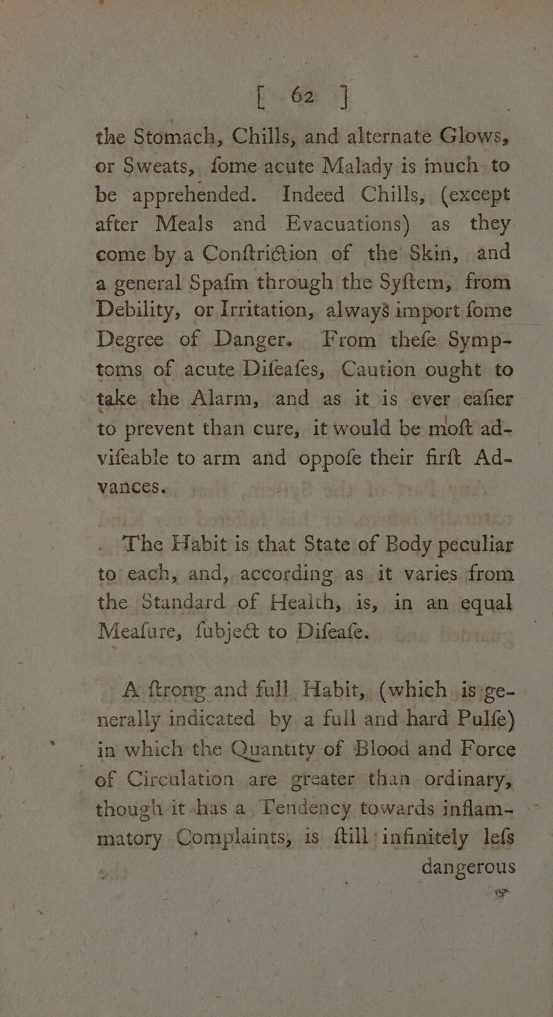 the Stomach, Chills, and alternate Glows, or Sweats, fome.acute Malady is much. to be apprehended. Indeed Chills, (except after Meals and Evacuations) as they come by a Conftri@tion of the Skin, and a general Spafm through the Syftem, from Debility, or Irritation, always import fome Degree of Danger. From thefe Symp- toms of acute Difeafes, Caution ought to take the Alarm, and as it is ever eafier to prevent than cure, it would be moft ad- vifeable to arm and i their firft Ad- vances. The Habit is that State of Body peculiar to each, and, according as it varies from the Standard of Health, is, in an equal Meatfure, fubject to Difeafe. A ftrong and full Habit, (which. is)ge- nerally indicated by a full and hard Pulfe) in which the Quantity of Blood and Force of Circulation are greater than. ordinary, though it -has a Tendency towards inflam- ~ matory Complaints: is {till infinitely lefs dan gerous > 2