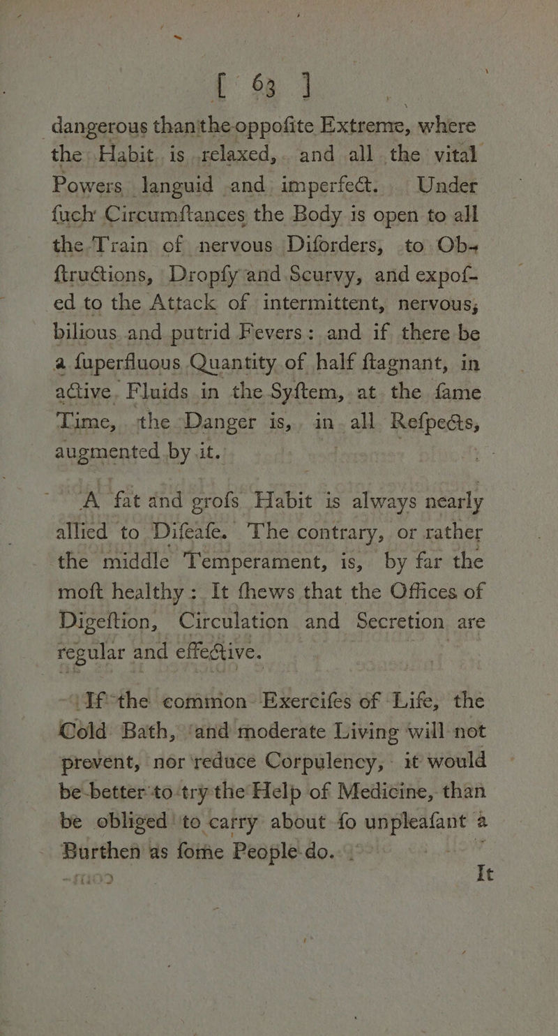 {9 ] | dangerous thanithe oppofite Extreme, where the Habit. is .relaxed,. and all the vital Pow ers. languid and imperfett. | Under fuch Circumftances the Body is open to all the Train of nervous Diforders, to Ob- ftructions, Dropfy and Scurvy, and expof- ed to the Attack of intermittent, nervous; bilious. and putrid Fevers: and if there be a fuperfluous Quantity of half ftagnant, in active. Fluids in the Syftem, at the fame Time, the ‘Danger Pies ai all a Ct augmented by it.) | oA fat and grofs Habit is always nearly allied to Difeafe. The contrary, or rather ‘the middle Temperament, is, by far the moft healthy : It fhews that the Offices of Digeftion, Circulation and Secretion are regular and effective. ‘Tfthe common Exercifes of Life, the Cold Bath, ‘and moderate Living ‘will not prevent, nor ‘reduce Corpulency, — it would be-better'to try the Help of Medicine, than be obliged to carry about fo unpleafant a a : mneee as fome People-do. : : 103 at