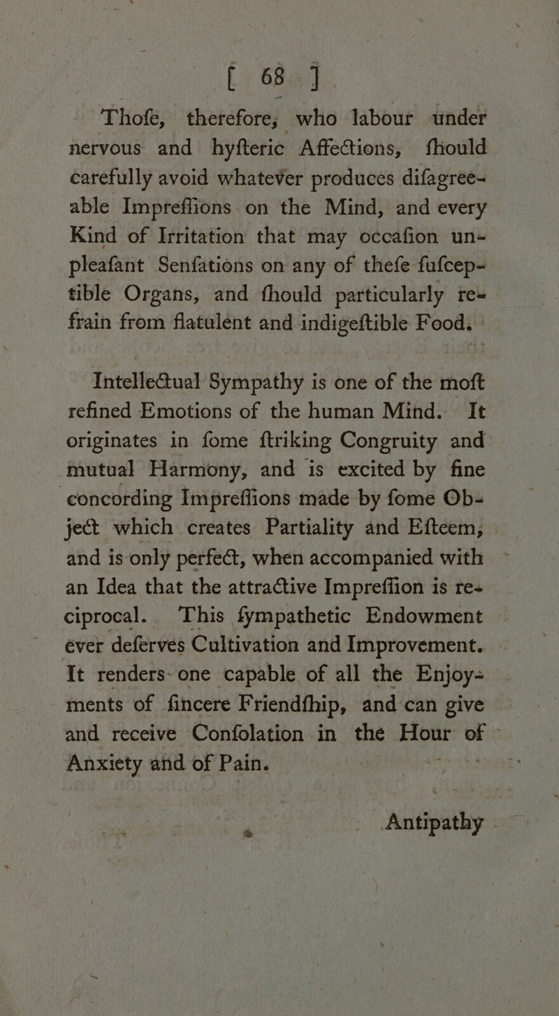 fs 6ha: Thofe, therefore; who labour under nervous and hyfteric Affections, fhould carefully avoid whatever produces difagree- able Impreffions on the Mind, and every Kind of Irritation that may occafion un- pleafant Senfations on any of thefe fufcep- tible Organs, and fhould particularly re+ frain from flatulent and indigeftible Food. » Intelle@ual Sympathy is one of the moft refined Emotions of the human Mind. It originates in fome ftriking Congruity and mutual Harmony, and is excited by fine -concording Impreffions made by fome Ob- ject which creates Partiality and Efteem, | and is only perfect, when accompanied with an Idea that the attractive Imprefiion is res ciprocal. This fympathetic Endowment ever deferves Cultivation and Improvement. It renders-one capable of all the Enjoy- ments of fincere Friendfhip, and can give and receive Confolation in the ce of Anxiety and of Pain. Antipathy
