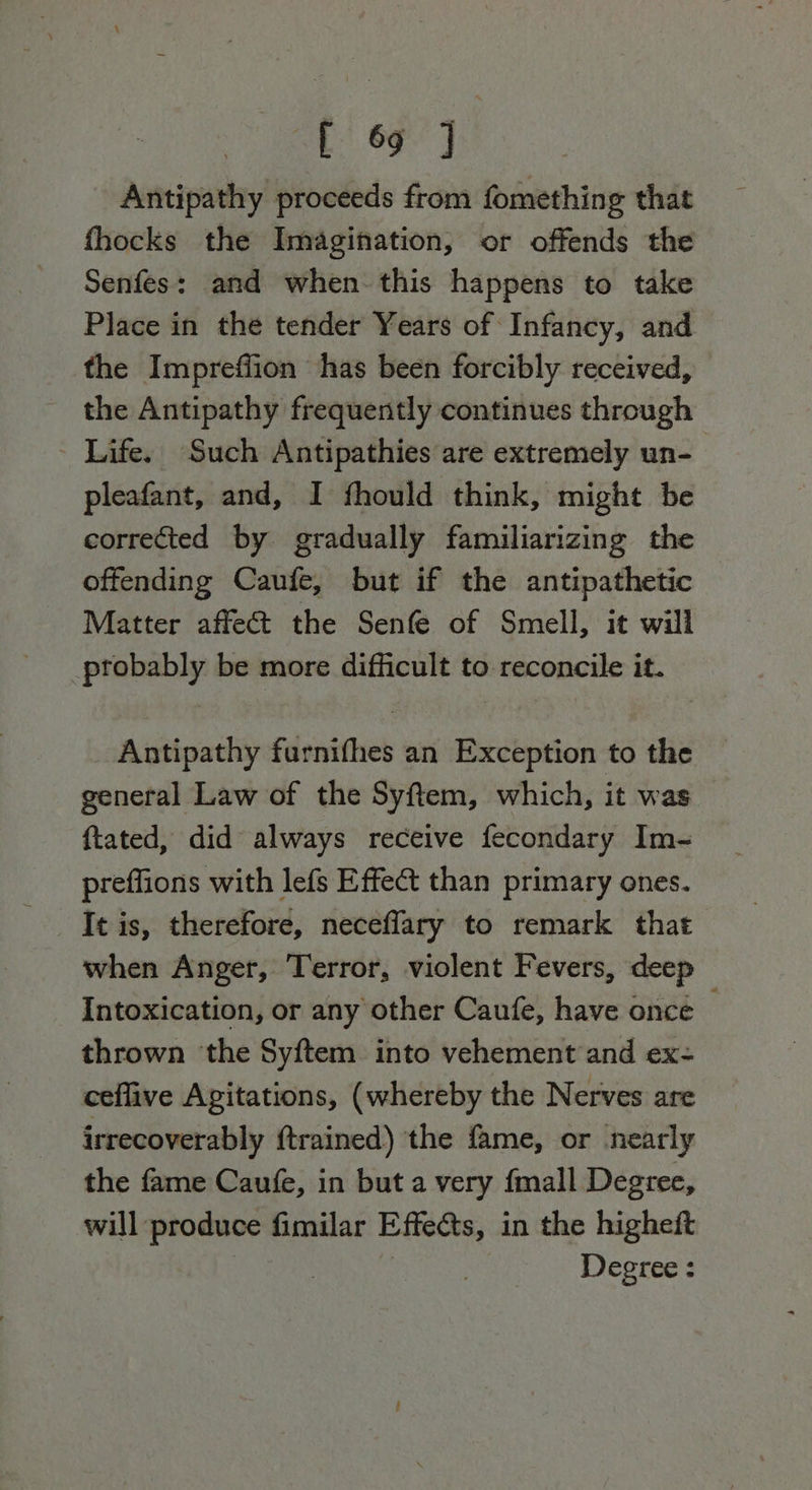 he ae Antipathy proceeds from fomething that fhocks the Imagination, or offends the Senfes: and when this happens to take Place in the tender Years of Infancy, and the Impreffion has been forcibly received, the Antipathy frequently continues through - Life. Such Antipathies are extremely un- pleafant, and, I fhould think, might be corrected by gradually familiarizing the offending Caufe, but if the antipathetic Matter affect the Senfe of Smell, it will probably be more difficult to reconcile it. Antipathy furnifhes an Exception to the general Law of the Syftem, which, it was ftated, did always receive fecondary Im- preffions with lefs Effect than primary ones. It is, therefore, neceflary to remark that when Anger, Terror, violent Fevers, deep Intoxication, or any other Caufe, have once thrown ‘the Syftem into vehement and ex- ceflive Agitations, (whereby the Nerves are irrecoverably ftrained) the fame, or nearly the fame Caufe, in but a very {mall Degree, will produce fimilar Effects, in the higheft 7 | Degree :