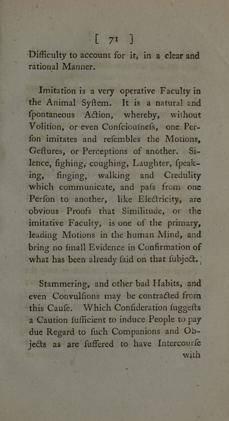 BL Ae ay Difficulty to account for it, in a clear and rational Manner. Imitation is a very operative Faculty in the Animal Syftem. It is a natural and {pontaneous Action, whereby, without Volition, or even Confciouinefs, one. Per- fon imitates and refembles the Motions, Geftures, or Perceptions of another. Si- lence, fighing, coughing, Laughter, {peak- ing, finging, walking and Credulity which communicate, and pafs from one Perfon to another, like Electricity, are ‘obvious Proofs that Similitude, or the ‘imitative Faculty, is one of the primary, ‘leading Motions in the human Mind, and bring no {mall Evidence in Confirmation of what has been already faid on that fubjec. | Stammering, and other bad Habits, and even Convulfions may be contraéted from ‘this Caufe. Which Confideration fuggefts a Caution fufficient to induce People to pay due Regard to fuch Companions and Ob- jects as are fuffered to have Intercourle with