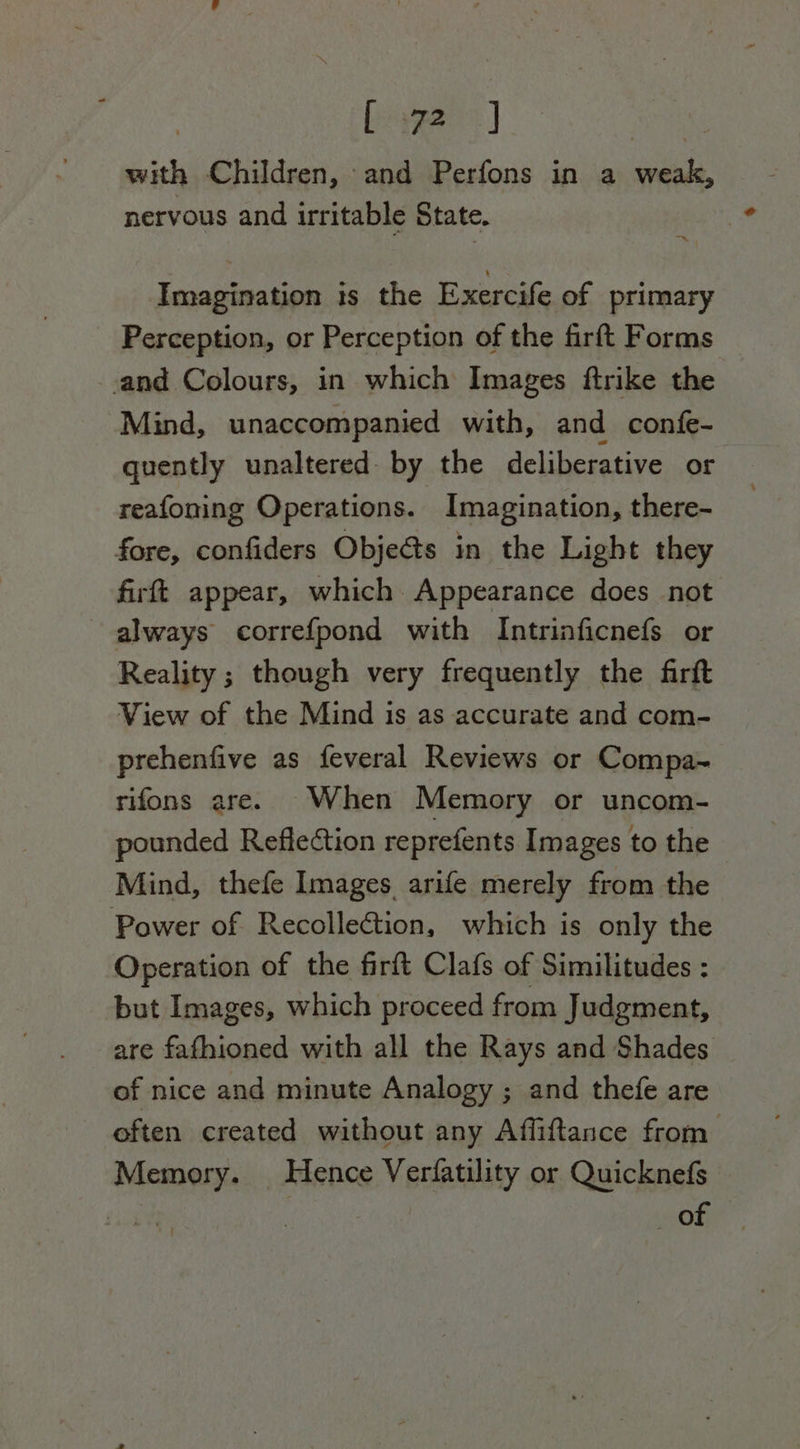 | Leer: | oe with Children, and Perfons in a weak, nervous and irritable State. Imagination 1s the Exercife of primary Perception, or Perception of the firft Forms and Colours, in which Images ftrike the Mind, unaccompanied with, and confe- quently unaltered by the deliberative or reafoning Operations. Imagination, there- fore, confiders Objeéts in the Light they firft appear, which Appearance does not always correfpond with Intrinficnefs or Reality ; though very frequently the firft View of the Mind is as accurate and com- prehenfive as feveral Reviews or Compa~ rifons are. When Memory or uncom- pounded Reflection reprefents Images to the Mind, thefe Images arife merely from the Power of Recollection, which is only the Operation of the firft Clafs of Similitudes : but Images, which proceed from Judgment, are fafhioned with all the Rays and Shades of nice and minute Analogy ; and thefe are often created without any Affiftance from Memory. Hence Verfatility or Quicknefs ner of