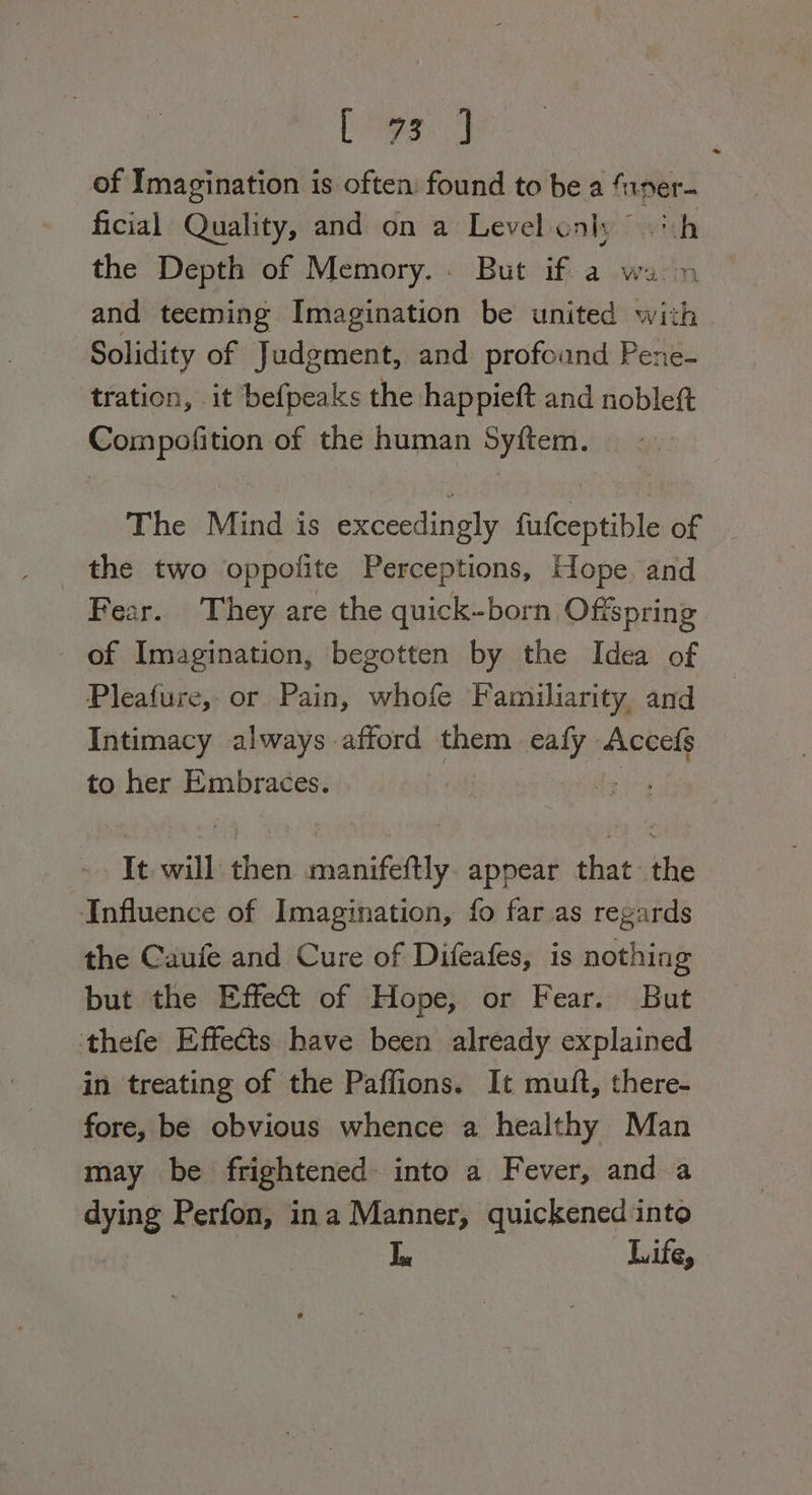 [stig 7] of Imagination is often found to be a funer- ficial Quality, and on a Level enh; oh the Depth of Memory. . But if a wan and teeming Imagination be united with Solidity of Judgment, and profound Pene- tration, it befpeaks the happieft and nobleft sigs gain of the human Syftem. The Mind is exceedingly fufceptible of the two oppofite Perceptions, Hope, and Fear. They are the quick-born Offspring of Imagination, ‘begotten by the Idea of Pleafure, or Pain, whofe Familiarity, and Intimacy always afford them maliat Accefs to her Embraces. ae It. will then manifeftly. appear that the Influence of Imagination, fo far as regards the Caufe and Cure of Difeafes, is nothing but the Effect of Hope, or Fear. But thefe Effects have been already explained in treating of the Paffions. It muft, there- fore, be obvious whence a healthy Man may be frightened into a Fever, and a dying Perfon, ina Manner, quickened into | Life,