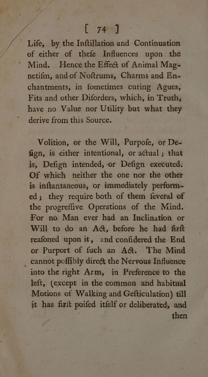 Life, by the Inftillation and Continuation of either of thefe Influences upon the ‘ Mind. Hence the Effect of Animal Mag- netifm, andof Noftrums, Charms and En- chantments, in fometimes curing Agues, Fits and other Diforders, which, in Truth, have no Value nor Utility but what they derive from this Source. Volition, or the Will, Purpofe, or De- fion, is either intentional, or actual ; that is, Defign intended, or Defign executed. Of which neither the one nor the other is inftantaneous, or immediately perform- ed; they require both of them feveral of the progreflive Operations of the Mind. For no Man ever had an Inclination or ~ Will to do an AQ, before he had firft reafoned upon it, and confidered the End or Purport of fuch an A@. The Mind _ cannot poffibly dire&amp; the Nervous Influence into the right Arm, in Preference to the left, (except in the common and habitual Motions of Walking and Gefticulation) till it has frit poiled itfelf or deliberated, and then