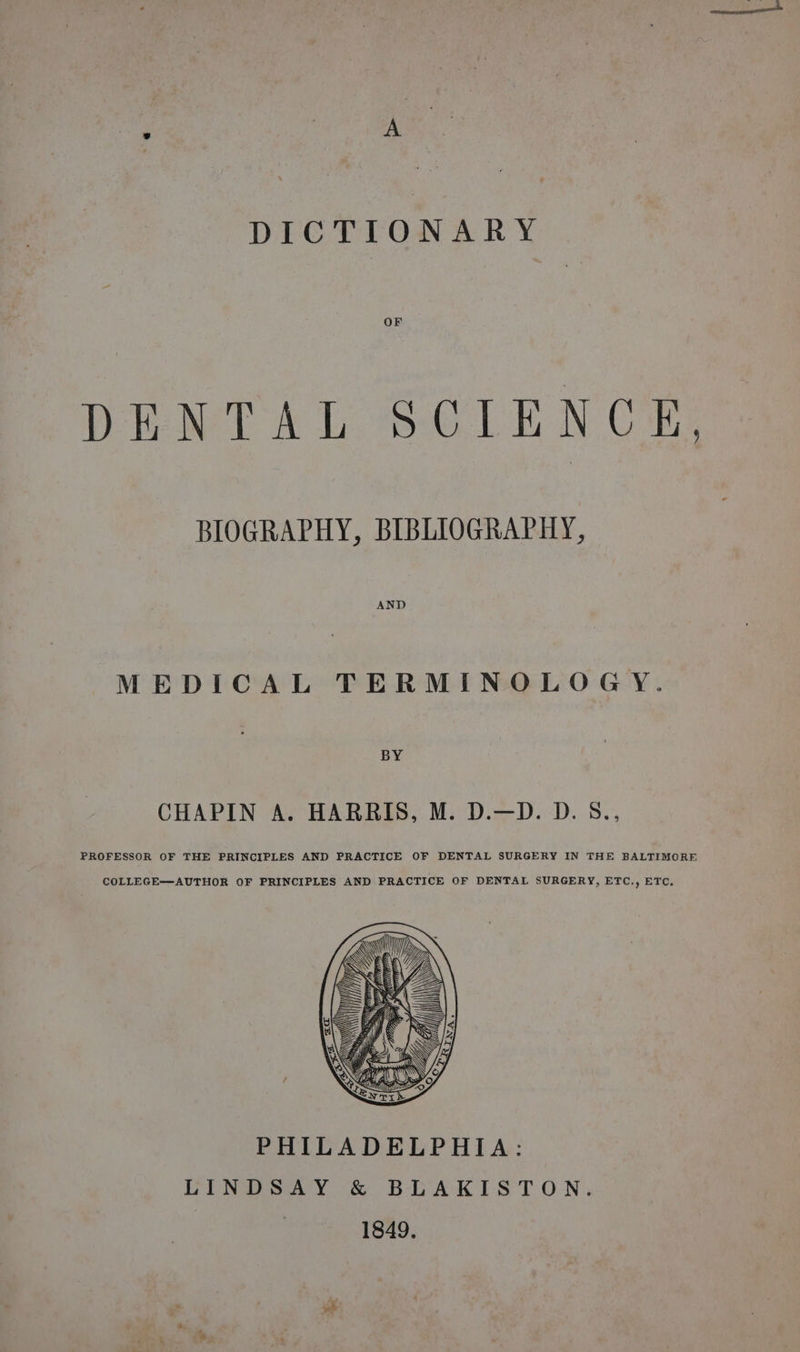 oe Vk: DICTIONARY OF DENTAL SOLENCE BIOGRAPHY, BIBLIOGRAPHY, AND MEDICAL TERMINOLOGY. BY CHAPIN A. HARRIS, M. D.—D. D.5., PROFESSOR OF THE PRINCIPLES AND PRACTICE OF DENTAL SURGERY IN THE BALTIMORE COLLEGE—AUTHOR OF PRINCIPLES AND PRACTICE OF DENTAL SURGERY, ETC., ETC. PHILADELPHIA: LINDSAY &amp; BLAKISTON. | 1849. vk