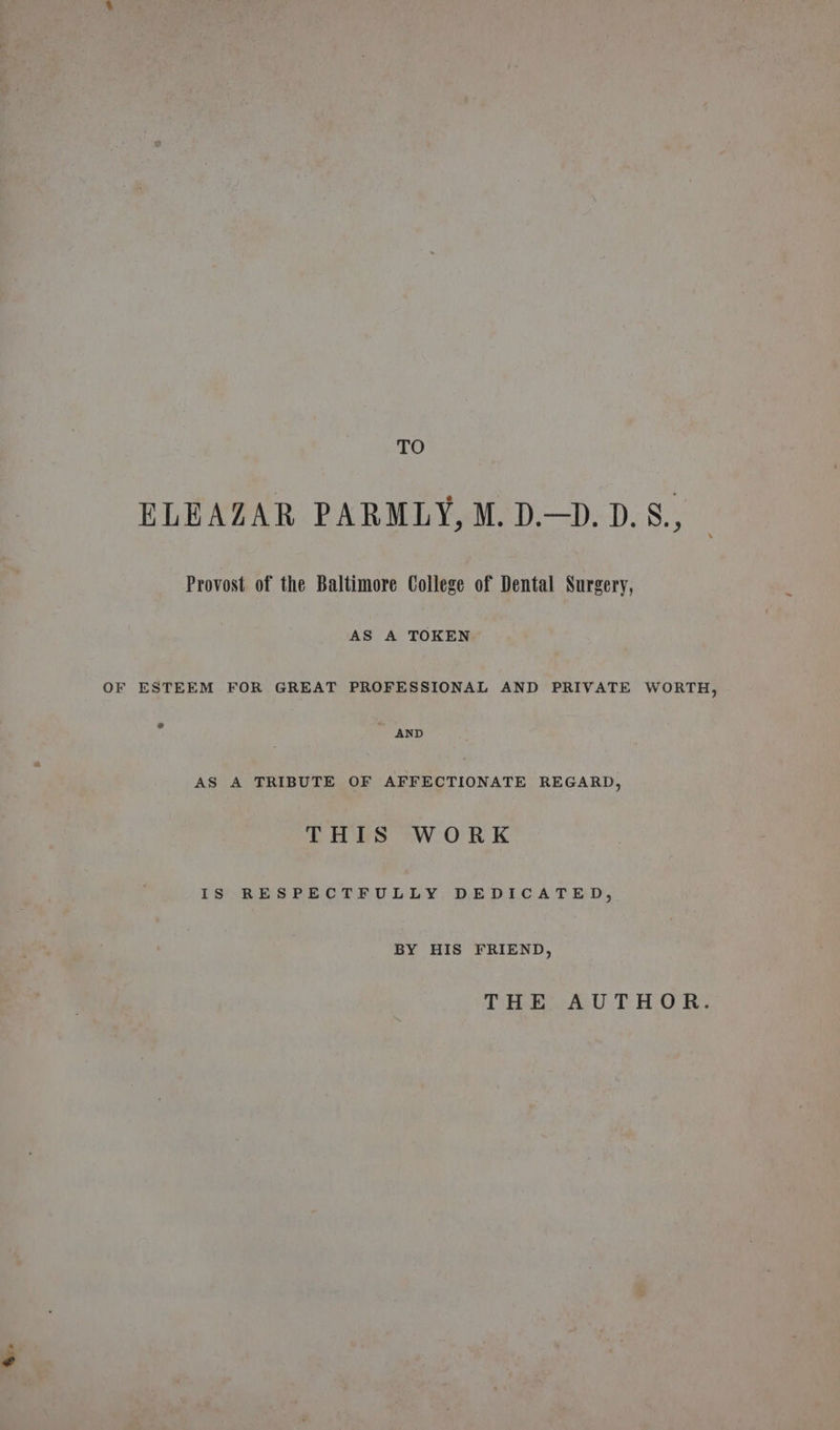 &amp;. TO ELEAZAR PARMLY, M. D.—D. D.S., Provost of the Baltimore College of Dental Surgery, AS A TOKEN OF ESTEEM FOR GREAT PROFESSIONAL AND PRIVATE WORTH, AND AS A TRIBUTE OF AFFECTIONATE REGARD, THIS WORK IS RESPECTFULLY DEDICATED, BY HIS FRIEND, THE AUTHOR.