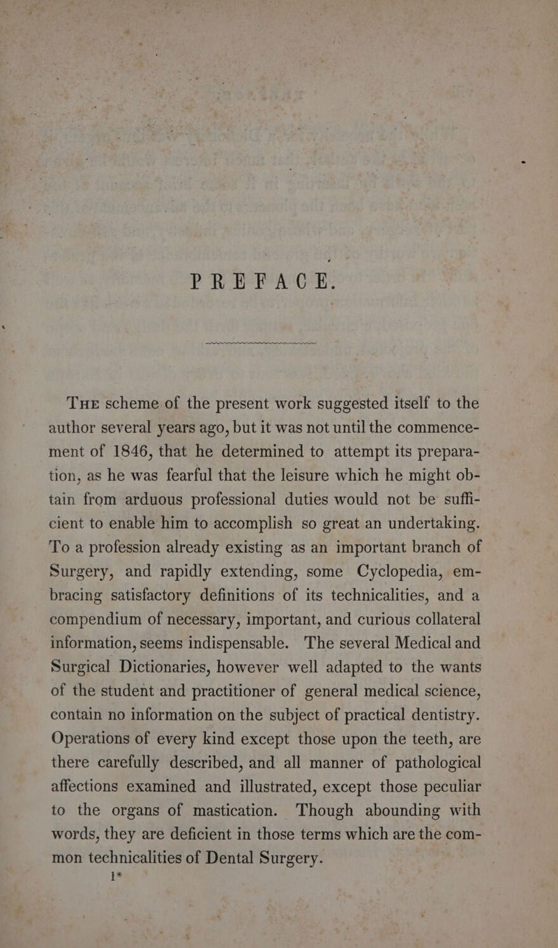 PREFACE. THE scheme of the present work suggested itself to the author several years ago, but it was not until the commence- ment of 1846, that he determined to attempt its prepara- tion, as he was fearful that the leisure which he might ob- tain from arduous professional duties would not be suffi- cient to enable him to accomplish so great an undertaking. To a profession already existing as an important branch of Surgery, and rapidly extending, some Cyclopedia, em- bracing satisfactory definitions of its technicalities, and a compendium of necessary, important, and curious collateral information, seems indispensable. The several Medical and Surgical Dictionaries, however well adapted to the wants of the student and practitioner of general medical science, contain no information on the subject of practical dentistry. Operations of every kind except those upon the teeth, are there carefully described, and all manner of pathological affections examined and illustrated, except those peculiar to the organs of mastication. Though abounding with words, they are deficient in those terms which are the com- mon technicalities of Dental Surgery. 1*