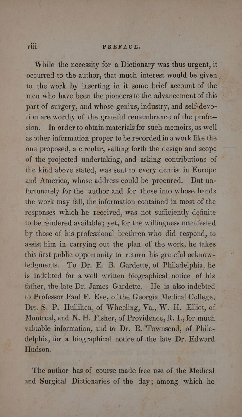 While the necessity for a Dictionary was thus urgent, it occurred to the author, that much interest would be given to the work by inserting in it some brief account of the men who have been the pioneers to the advancement of this — part of surgery, and whose genius, industry, and self-devo- tion are worthy of the grateful remembrance of the profes-— sion. In order to obtain materials for such memoirs, as well as other information proper to be recorded in a work like the one proposed, a circular, setting forth the design and scope of the projected undertaking, and asking contributions of the kind above stated, was sent to every dentist in Europe and America, whose address could be procured. But un- fortunately for the author and for those into whose hands the work may fall, the information contained in most of the responses which he received, was not sufficiently definite to be rendered available; yet, for the willingness manifested by those of his professional brethren who did respond, to assist him in carrying out the plan of the work, he takes this first public opportunity to return his grateful acknow- ledgments. To Dr. E. B. Gardette, of Philadelphia, he is indebted for a well written biographical notice of his father, the late Dr. James Gardette. He is also indebted to Professor Paul F. Eve, of the Georgia Medical College, Drs. S. P. Hullihen, of Wheeling, Va., W. H. Elliot, of Montreal, and N. H. Fisher, of Providence, R. I., for much valuable information, and to Dr. E. Townsend, of Phila- delphia, for a biographical notice of .the late Dr. Edward Hudson. The author has of course made free use of the Medical and Surgical Dictionaries of the day; among which he