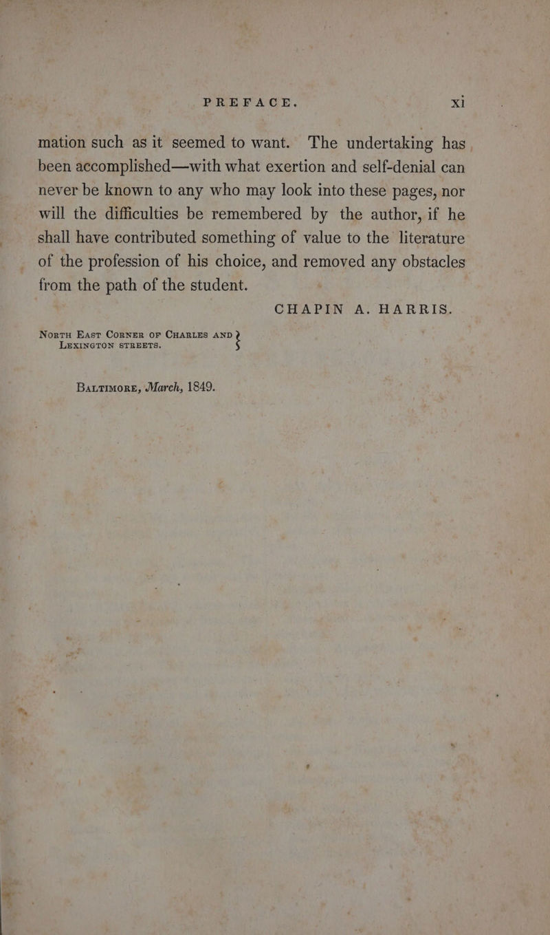 mation such as it seemed to want. The undertaking has been accomplished—with what exertion and self-denial can never be known to any who may look into these pages, nor will the difficulties be remembered by the author, if he shall have contributed something of value to the literature of the profession of his choice, and removed any obstacles from the path of the student. CHAPIN A. HARRIS. Nortu East Corner OF CHARLES AND LEXINGTON STREETS. BattimoreE, March, 1849.