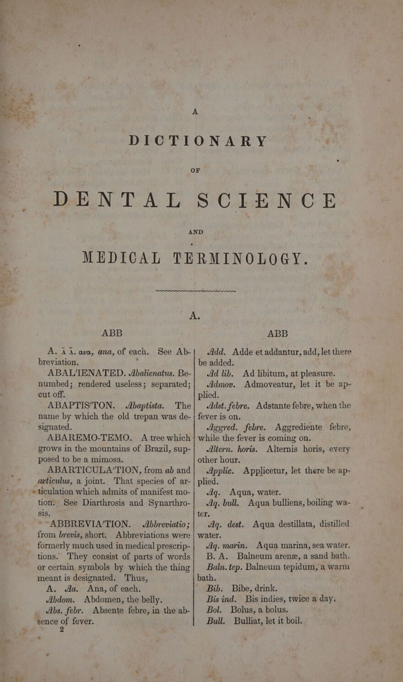 A ‘ aap oe : ; A DICTIONARY OF DENTAL SCIENCE } AND MEDICAL TERMINOLOGY. A. ABB A. A A. ava, ana, of each. See Ab- breviation. ABAL'IENATED. Abalienatus. Be- numbed; rendered useless; separated; cut off. ABAPTIS’'TON. Abaptista. The name by which the old trepan was de- signated. grows in the mountains of Brazil, sup- posed to be a mimosa. ABARTICULA’TION, from ab and articulus, a joint. That species of ar- »ticulation which admits of manifest mo- tion. See Diarthrosis and Synarthro- sis. * ABBREVIA’TION. Abbreviatio; from brevis, short. Abbreviations were formerly much used in medical prescrip- They consist of parts of words or certain symbols by which the thing meant is designated. Thus, A. Aa. Ana, of each. Abdom. Abdomen, the belly. Abs. febr. Absente febre, in the ab- sence st fever. : ABB Add. Adde et addantur, add, let there be added. Ad lib. Ad libitum, at pleasure. Admov. Admoveatur, let it be ap- plied. Adst. febre. Adstante febre, when the fever is on. Agered. febre. Aggrediente febre, while the fever is coming on. Altern. horis. Alternis horis, every other hour. Applic. Applicetur, let there be ap- plied. Aq. Aqua, water. Aq. bull. Aqua bulliens, boiling wa- ter. Aq. dest. Aqua destillata, distilled water. Aq. marin. Aqua marina, sea water. B. A. Balneum arene, a sand bath. Baln. tep. Balneum tepidum, a warm Bib. Bibe, drink. Bis ind. Bis indies, twice a day. Bol. Bolus, a bolus. Bull. Bulliat, let it boil.