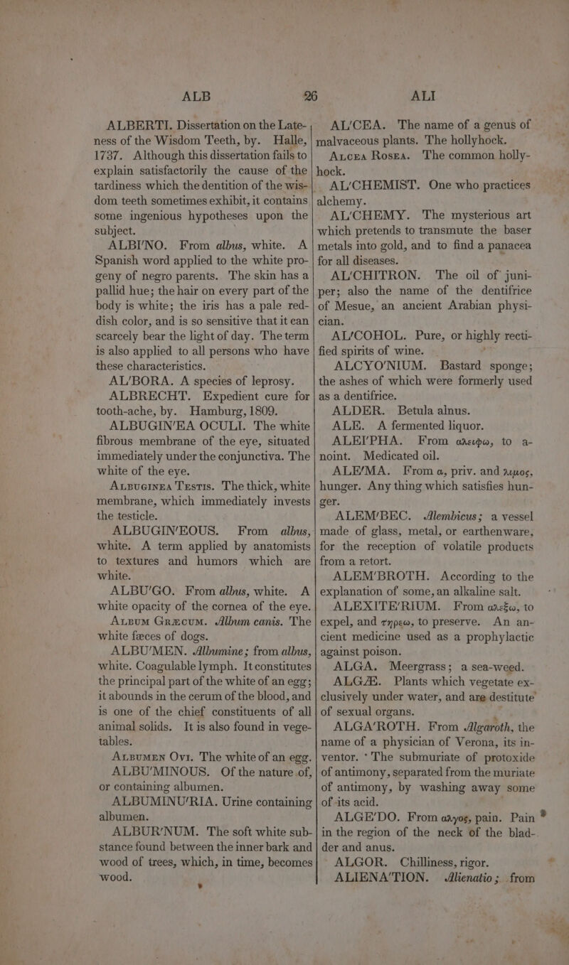 ALB ALBERTI. Dissertation on the Late- ness of the Wisdom Teeth, by. Halle, 1737. Although this dissertation fails to explain satisfactorily the cause of the dom. teeth sometimes exhibit, it contains some ingenious hypotheses upon the subject. ALBI'NO. From albus, white. A Spanish word applied to the white pro- geny of negro parents. The skin has a pallid hue; the hair on every part of the body is white; the iris has a pale red- dish color, and is so sensitive that it can scarcely bear the light of day. The term is also applied to all persons who have these characteristics. AL/BORA. A species of leprosy. ALBRECHT. Expedient cure for tooth-ache, by. Hamburg, 1809. ALBUGIN’EA OCULI. The white fibrous membrane of the eye, situated immediately under the conjunctiva. The white of the eye. Ausuernea Testis. The thick, white membrane, which immediately invests the testicle. ALBUGIN’EOUS. From albus, white. A term applied by anatomists to textures and humors which are white. ALBU’'GO. From albus, white. A white opacity of the cornea of the eye. Auzum Grecum. Album canis. The white feeces of dogs. ALBU’MEN. Albumine; from albus, white. Coagulable lymph. It constitutes the principal part of the white of an egg; it abounds in the cerum of the blood, and is one of the chief constituents of all animal solids. It is also found in vege- tables. AxsumMen Ovi, The white of an egg. ALBU'MINOUS. Of the nature of, or containing albumen. ALBUMINU/RIA. Urine containing albumen. ALBUR’NUM. The soft white sub- stance found between the inner bark and wood of trees, which, in time, becomes ‘wood. ¥ ALI AL/CEA. The name of a genus of malvaceous plants. The hollyhock. Axcea Rosga. The common holly- hock. AL’CHEMIST. One who practices alchemy. AL‘CHEMY. The mysterious art which pretends to transmute the baser metals into gold, and to find a panacea for all diseases. AL’CHITRON. The oil of juni- per; also the name of the dentifrice of Mesue, an ancient Arabian physi- clan. AL/COHOL. Pure, or highly recti- fied spirits of wine. _ ALCYO'NIUM. Bastard sponge; the ashes of which were formerly used as a dentifrice. ALDER. Betula alnus. ALE. A fermented liquor. ALEI’PHA. From oaspa, to a- noint.. Medicated oil. ALE/MA. From a, priv. and aruos, hunger. Any thing which satisfies hun- ger. ALEM’/BEC. Alembicus; a vessel made of glass, metal, or earthenware, for the reception of volatile products from a retort. ALEM'BROTH. According to the explanation of some, an alkaline salt. ALEXITE’RIUM. From anrzéw, to expel, and zypew, to preserve. An an- cient medicine used as a prophylactic against poison. ALGA. Meergrass; a sea-weed. ALGZE. Plants which vegetate ex- clusively under water, and are destitute of sexual organs. ALGA’ROTH. From Algaroth, the name of a physician of Verona, its in- ventor. * The submuriate of protoxide of antimony, separated from the muriate of antimony, by washing away some of -its acid. ALGE’DO. From aayos, pain. Pain in the region of the neck of the blad- der and anus. ALGOR. Chilliness, rigor. ALIENA'TION. Alienatio; from