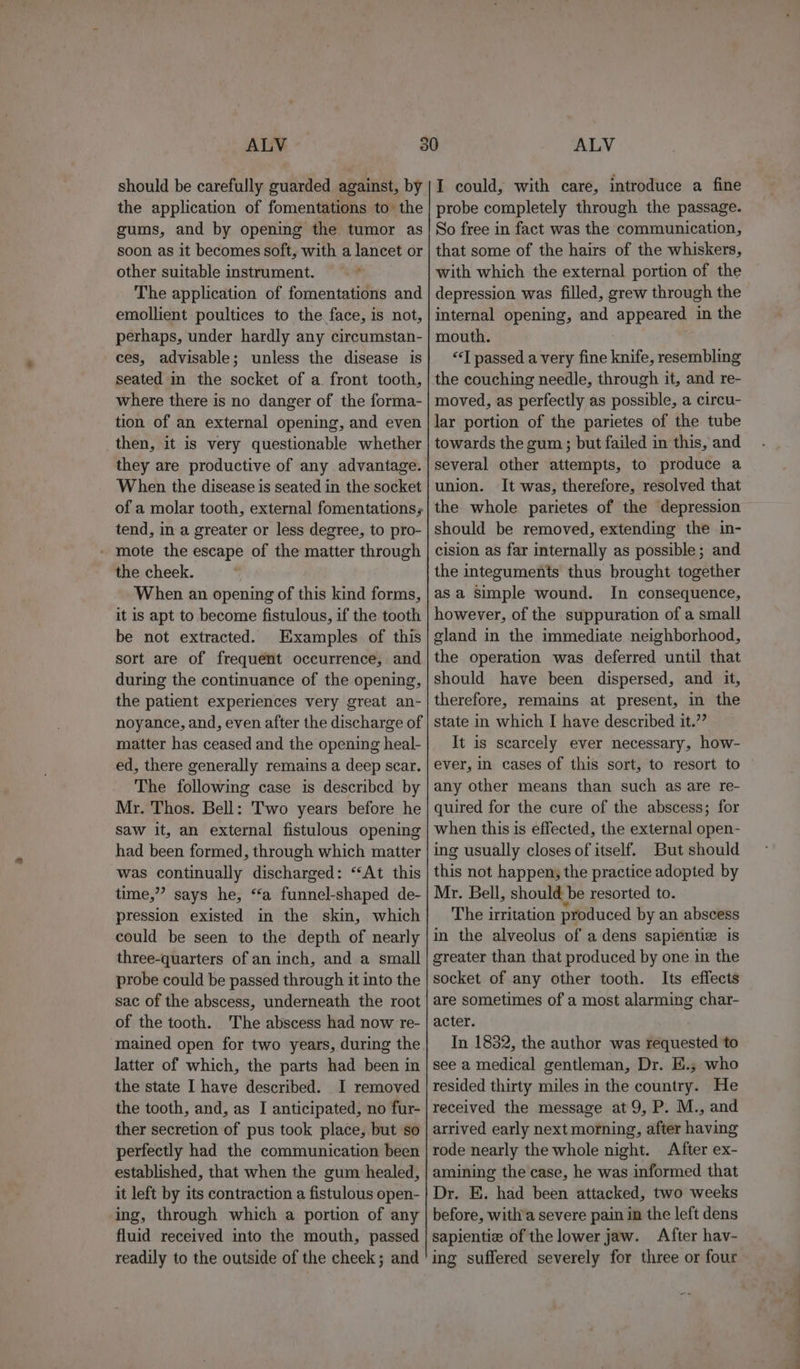 should be carefully guarded against, by the application of fomentations to the gums, and by opening the tumor as soon as it becomes soft, with a lancet or other suitable instrument. , The application of fomentations and emollient poultices to the face, is not, perhaps, under hardly any circumstan- ces, advisable; unless the disease is seated in the socket of a. front tooth, where there is no danger of the forma- tion of an external opening, and even then, it is very questionable whether they are productive of any advantage. When the disease is seated in the socket of a molar tooth, external fomentations; tend, in a greater or less degree, to pro- - mote the escape of the matter through the cheek. When an opening of this kind forms, it is apt to become fistulous, if the tooth be not extracted. Examples of this sort are of frequent occurrence, and during the continuance of the opening, the patient experiences very great an- noyance, and, even after the discharge of matter has ceased and the opening heal- ed, there generally remains a deep scar. The following case is described by Mr. Thos. Bell: Two years before he saw it, an external fistulous opening had been formed, through which matter was continually discharged: “At this time,” says he, “a funnel-shaped de- pression existed in the skin, which could be seen to the depth of nearly three-quarters of an inch, and a small probe could be passed through it into the sac of the abscess, underneath the root of the tooth. The abscess had now re- mained open for two years, during the latter of which, the parts had been in the state I have described. I removed the tooth, and, as I anticipated, no fur- ther secretion of pus took place, but so perfectly had the communication been established, that when the gum healed, it left by its contraction a fistulous open- ing, through which a portion of any fluid received into the mouth, passed readily to the outside of the cheek; and I could, with care, introduce a fine probe completely through the passage. So free in fact was the communication, that some of the hairs of the whiskers, with which the external portion of the depression was filled, grew through the internal opening, and appeared in the mouth. “‘T passed a very fine knife, resembling the couching needle, through it, and re- moved, as perfectly as possible, a circu- lar portion of the parietes of the tube towards the gum ; but failed in this, and several other attempts, to produce a union. It was, therefore, resolved that the whole parietes of the depression should be removed, extending the in- cision as far internally as possible; and the integuments thus brought together asa Simple wound. In consequence, however, of the suppuration of a small gland in the immediate neighborhood, the operation was deferred until that should have been dispersed, and it, therefore, remains at present, in the state in which I have described it.” It is scarcely ever necessary, how- ever, in cases of this sort, to resort to any other means than such as are re- quired for the cure of the abscess; for when this is effected, the external open- ing usually closes of itself. But should this not happen; the practice adopted by Mr. Bell, should be resorted to. The irritation produced by an abscess in the alveolus of a dens sapientie is greater than that produced by one in the socket of any other tooth. Its effects are sometimes ofa most alarming char- acter. In 1832, the author was requested to see a medical gentleman, Dr. E.; who resided thirty miles in the country. He received the message at 9, P. M., and arrived early next morning, after having rode nearly the whole night. After ex- amining the case, he was informed that Dr. E. had been attacked, two weeks before, with’a severe pain in the left dens sapientie of the lower jaw. After hav- ing suffered severely for three or four