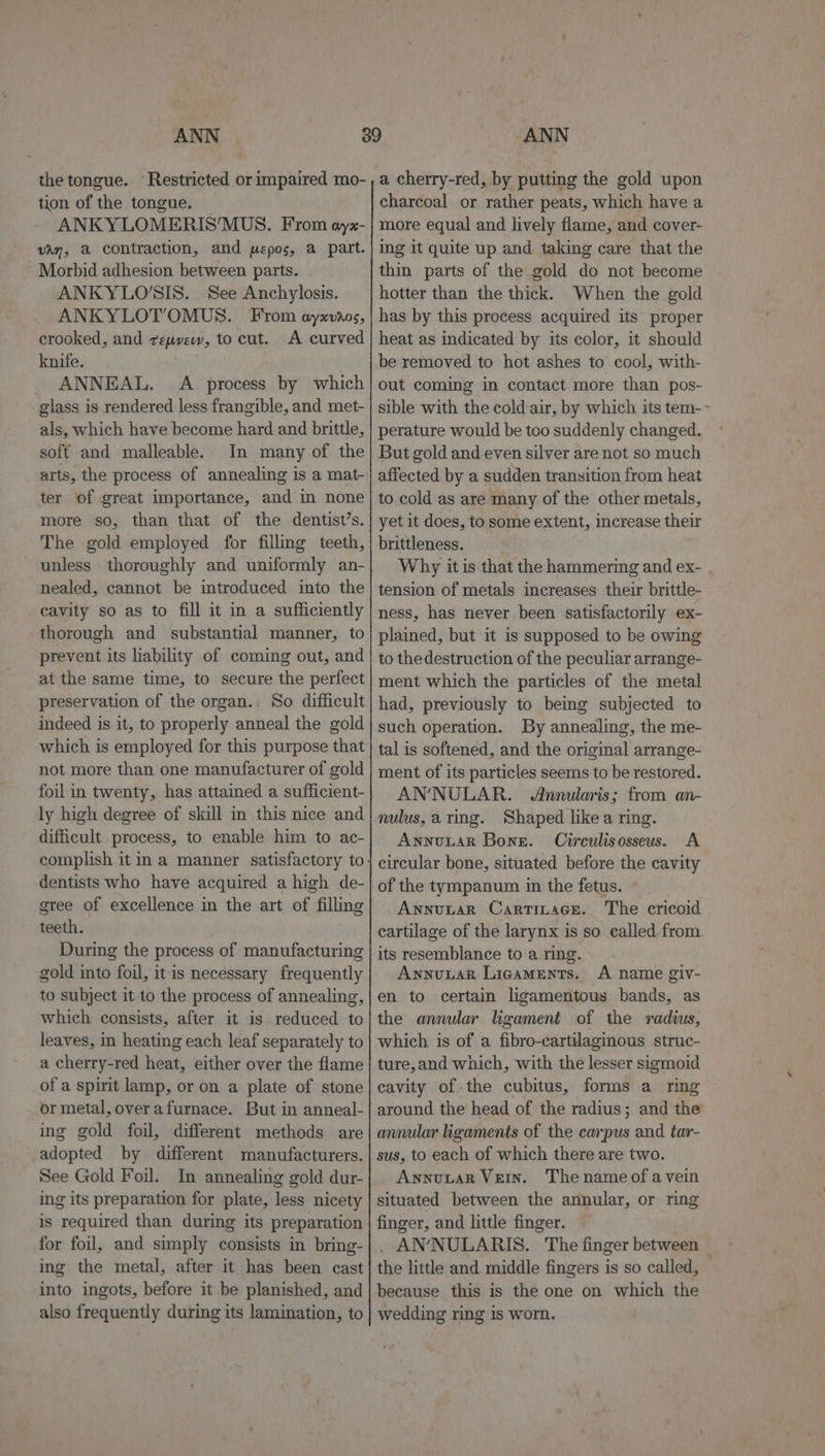 ANN ANN tion of the tongue. — ANKYLOMERIS’MUS. From oyx- van, a contraction, and mepos, a part. Morbid adhesion between parts. ANKYLO’SIS. See Anchylosis. ANKYLOT’OMUS. From ayxvr0s, crooked, and repvew, to cut. A curved knife. ANNEAL. A process by which glass is rendered less frangible, and met- als, which have become hard and brittle, soft and malleable. In many of the arts, the process of annealing is a mat- ter of great importance, and in none more so, than that of the dentist’s. The gold employed for filling teeth, unless thoroughly and uniformly an- nealed, cannot be introduced into the cavity so as to fill it in a sufficiently thorough and substantial manner, to prevent its liability of coming out, and at the same time, to secure the perfect preservation of the organ.. So difficult indeed is it, to properly anneal the gold which is employed for this purpose that not more than one manufacturer of gold foil in twenty, has attained a sufficient- ly high degree of skill in this nice and difficult process, to enable him to ac- dentists who have acquired a high de- gree of excellence in the art of filling teeth. During the process of manufacturing gold into foil, itis necessary frequently to subject it to the process of annealing, which consists, after it is reduced to leaves, in heating each leaf separately to a cherry-red heat, either over the flame of a spirit lamp, or on a plate of stone or metal, overafurnace. But in anneal- ing gold foil, different methods are adopted by different manufacturers. See Gold Foil. In annealing gold dur- ing its preparation for plate, less nicety is required than during its preparation for foil, and simply consists in bring- ing the metal, after it has been cast into ingots, before it be planished, and also frequently during its lamination, to charcoal or rather peats, which have a more equal and lively flame, and cover- ing it quite up and taking care that the thin parts of the gold do not become hotter than the thick. When the gold has by this process acquired its proper heat as indicated by its color, it should be removed to hot ashes to’ cool, with- out coming in contact more than pos- sible with the cold air, by which its tem-» perature would be too suddenly changed. But gold and even silver are not so much affected by a sudden transition from heat to cold as are many of the other metals, yet it does, to some extent, increase their brittleness. Why itis that the hammering and ex- . tension of metals increases their brittle- ness, has never been satisfactorily ex- plained, but it is supposed to be owing to the destruction of the peculiar arrange- ment which the particles of the metal had, previously to bemg subjected to such operation. By annealing, the me- tal is softened, and the original arrange- ment of its particles seems to be restored. ANNULAR. Annularis; from an- nulus,arimg. Shaped likea ring. Awnnvuar Bone. Circulisosseus. A circular bone, situated before the cavity Annutar Cartitace. The cricoid cartilage of the larynx is so called from. its resemblance to a ring. Aynuuar Ligaments. A name giv- en to certain ligamentous bands, as the annular ligament of the radius, which is of a fibro-cartilaginous struc- ture,and which, with the lesser sigmoid cavity of-the cubitus, forms a ring around the head of the radius; and the annular ligaments of the carpus and tar- sus, to each of which there are two. Annuvtar Vein. The name of avein situated between the annular, or ring finger, and little finger. . AN’NULARIS. The finger between the little and middle fingers is so called, because this is the one on which the wedding ring is worn.