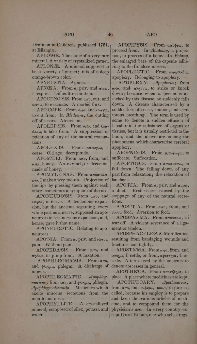 APO Dentition in Children, published 1751, at Ellangie. APLO’/ME. The name of a very rare mineral. A variety of crystallized garnet. APLONA‘. A mineral supposed to be a variety of garnet; it is of a deep orange-brown color. APNEUSTIA. Apnea. APNG@’A. From a, priv. and zvew, lrespire. Difficult respiration. APOCENO'SIS. From azo, out, and xevow, to evacuate. A morbid flux. APO’COPE. From amo, and xoz7a, to cut from. In Medicine, the cutting off of a part. Abscission. APOLEP'SIS. From azo, and rop- Govw, to take from. A suppression or retention of any of the natural evacua- tions. APOLEX’'IS. From anoanyo, I cease. Old age; decrepitude. APOM’ELI. From azo, from, and pert, honey. An-oxymel, or decoction made of honey. APOMYLE’NAS. From azouvaaa- wa, [make awry mouth. . Projection of the lips by pressing them against each other; sometimes a symptom of disease. APONEURO'SIS. From azo, and vevpov, a nerve. A tendonous expan- sion, but the ancients regarding every white part as a nerve, supposed an apo- neurosis to bea nervous expansion, and, hence, gave it that name. APONEUROT‘IC. Relating to apo- neuroses. APO'NIA. From a, priv. and ztovos, pain. Without pain. APOPEDA'SIS. _ From azo, and nydaw, to jump from. A luxation. APOPHLEGMA'SIA. From ano, and grvyua, phlegm. A discharge of mucus. APOPHLEGMATIC. Apophleg- maticus ; from azo, and oreypa, phlegm. Apophlegmatizantia. Medicines which excite mucous secretions from the mouth and nose. | APOPHYLLITE. A crystallized mineral, composed of silex, potassa and water. APO , APOPH'YSIS. “From anopvw, to proceed from. In Anatomy, a projec- tion, or process of a bone. In Botany, the enlarged base of the capsule adhe- ring to the frondose mosses. APOPLEC’/TIC. From anonaygita, apoplexy. Belonging to apoplexy. APOPLEXY. ,Apoplexia; from ano, and mayoow, to strike or knock down; because when a person is at- tacked by this disease, he suddenly falls down. A disease characterised by a sudden loss of sense, motion, and ster- torous breathing. The term is used by some to denote a sudden effusion of blood into the substance of organs or tissues, but it is usually restricted to the brain, and the above are among the phenomena which characterise cerebral apoplexy. APOPNIX'IS. From anonwya, to suffocate. Suffocation. APOPTO'SIS. From azoninza, to fall down. The falling down of any part from relaxation; the relaxation of bandages. APO’/RIA. From a, priv. and zopos, a duct. Restlessness caused by the stoppage of any of the natural secre- tions. APOSI’TIA. From azo, from, and ovrvos, food. Aversion to food. APOSPAS’MA. From azoszaw, to tear off. A violent severance of a liga- ment or tendon. APOSPHACELE'SIS. Mortification resulting from bandaging wounds and fractures too tightly. APOSTE’/MA. From azo, from, and cornur, I settle, or from, apsornur, I re- cede. A term used by the ancients to denote abscesses in general. APOTHE’CA. From azorSnuc, to place. A place where medicines are kept. APOTH’ECARY. Apothecarius; from azo, and zteSnus, pono, to put; so called, because his employ is to prepare and keep the various articles of medi- cine, and to compound them for the physician’s use. In every country ex- cept Great Britain, one who sells drugs,