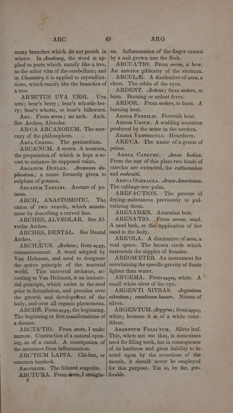 many branches which do not perish in winter. In Anatomy, the word is ap- plied to parts which ramify like a tree, as the arbor vitee of the cerebellum; and in Chemistry it is applied to crystalliza- tions, which ramify like the branches of a tree. AR’/BUTUS UVA URSI. Uva ursi; bear’s berry ; bear’s whortle-ber- ry; bear’s whorts, or bear’s bilberries. Arc. From areus; anarch. Arch. See Arches, Alveolar. AR’'CA ARCANORUM. The mer- cury of the philosophers. Arca Corpis. The pericardium. ARCA/NUM. A secret. A nostrum, the preparation of which is kept a se- cret to enhance its supposed value. Arcanum Duputex. Arcanum du- plicutum; a name formerly given to sulphate of potassa. Arcanum Tarrari. tassa. ARCH, ANASTOMOTIC. The union of two vessels, which anasta- mose by describing a curved line. ARCHES, ALVEOLAR. See Al- veolar Arches. ARCHES, DENTAL. See Dental Arches. , ARCHZA’'US. &lt;Archeus; from apyz, commencement. A word adopted by Van Helmont, and used to designate the active principle of the material world. ‘This universal archeus, ac- cording to Van Helmont, is an immate- rial principle, which exists in the seed prior to fecundation, and presides over the growth and developnfent of the body, and over all organic phenomena. ARCHE. From apyy, the beginning. The beginning or first manifestations of a disease. ARCTA/TIO. From arcto, I make narrow. Contraction of a natural open- ing, as of a canal. A constipation of the intestines from inflammation. ARC’TIUM LAPPA. Clit-bur, or common burdock. Arctizits. The foliated scapolite. ARCTU’RA. From arcto,I straight- 5 Acetate of po- en. Inflammation of the finger caused by a nail grown into the flesh. ARCUA’TIO. From arcus, a bow. An anterior gibbosity of the sternum. ARCULAS. A diminutive of arca, a chest. The orbits of the eyes. ARDENT. .Ardens ; from ardere, to burn. Burning or ardent fever. ARDOR. From ardere,to burn. A burning heat. Arpor Fesrinis. Feverish heat. Arpor Urine. A scalding sensation produced by the urine in the urethra. Arpor Ventricuyi. Heartburn. ARE’‘CA. The name ofa genus of palms. Areca Catecuu. Areca Indica. From the nut of this plant two kinds of catechu are extracted, the cuttacamboo and casheuttt. AREcA OLERACEA. SAyeca Americana. The cabbage-tree palm. AREFAC’TION. The process of drying-substances previously to pul verizing them. ARENAMEN. Armenian bole. ARENA’TIO. From arena, sand. A sand bath, or the application of hot sand to the body. ARE’OLA. A diminutive of area, a void space. The brown circle which surrounds the nipples of females. AREOM’ETER. An instrument for ascertaining the specific gravity of fluids lighter than water. AR/GEMA. From apyos, white. A” small white ulcer of the eye. ARGEN’TI NITRAS. Argentum nitratum; causticum lunare. Nitrate of silver. ARGEN’TUM. JArgyrus; from apyos, white; because it is of a white color. Silver. Arcentum Four'tum. Silver leaf. This, when not too thin, is sometimes used for filling teeth, but in consequence of its hardness and great liability to be acted upon by the secretions of the mouth, it should never be employed for this purpose. Tin is, by far, pre-