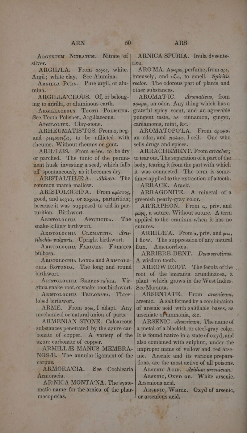 ARN silver. ARGIL’LA. From apyos, white. Argil; white clay. See Alumina. Araitta Pura. Pure argil, or alu- mina. ARGILLA’/CEOUS. Of, or belong- ing to argilla, or aluminous earth. Areittacrous TootH Po LisHER. See Tooth Polisher, Argillaceous. ApreitouitEe. Clay-stone. ARHEUMATIS'TOS. From a, neg. and peyara, to be. afflicted with rheums. Without rheums or gout. ARIL/LUS. From arére, to be dry or parched. The tunic of the perma- nent husk investing a seed, which falls off spontaneously as it becomes dry. ARISTALTHAVA. Althea. The common marsh-mallow. ARISTOLOCHI/A. From apioros, good, and royia, OF Aoveva, parturition; because it was supposed to aid in par- turition. Birthwort. ARISTOLOCHIA ANGUICIDA. - snake-killing birthwort. ARISTOLOCHIA CLEMATITIS. tilochia vulgaris. Upright birthwort. ARISTOLOCHIA F'ABACEA. bulbosa. AristoLocuia Longa and AristoLo- cHIA Rotunpa. The long and round birthwort. ARISTOLOCHIA SERPENTA’RIA. Vir- ginia snake-root, or snake-root birth wort. Aristotocuia Tritopata. Three- lobed birth wort. ARME. From ape,I adapt. Any mechanical or natural union of parts. ARMENIAN STONE. Calcareous substances penetrated by the azure car- ' bonate of copper. A variety of the azure carbonate of copper. ARMILLAL MANUS MEMBRA- NOSAs. The annular ligament of the carpus. ARMORA'CIA. Armoracia. AR'NICA MONTA‘NA. The syste- matic name for the arnica of the phar- macopeeias. The See Cochlearia f ARS ARNICA SPURIA. Inula dysente- rica. AROMA. Apna, perfume, from ape, intensely, and of, to smell. Spiritis rector. The odorous part of plants and other substances. AROMATIC. Aromaticus, from apeuo, an odor.. Any thing which has a grateful spicy scent, and an agreeable pungent taste, as cimnamon, ginger, cardamoms, mint, &amp;c. AROMATOPO’LA. From apaua, an odor, and zara, I sell. One who sells drugs and spices. ARRACHEMENT. From arracher; to tear out. The separation of a part of the body, tearing it from the part with which it was connected. The term is some- times applied to the extraction of a tooth. ARRACK. Arack. ARRAGONITE. A mineral of a greenish pearly-gray color. AR’RAPHON.. From a, priv. and pap, a suture. Without suture. A term applied to the cranium when it has no sutures. ARRHA’A. Froma, priv. and pee, I flow. The suppression of any natural flux. Amenorrhea. ARRIERE-DENT. Dens serotinus. A wisdom tooth. ARROW ROOT. The fecula ofthe . root of the maranta arundimacea, a plant which grows in the West Indies. See Maranta. ARSENTATE. From arsenicum, arsenic. A salt formed by a combination of arsenic acid with salifiable bases, as arseniate offammonia, &amp;c. : ARSENIC. Arsenicum. The name of a metal of a blackish or steel-gray color. It is found native in a state of oxyd, and also combmed with sulphur, under the improper name of yellow and red arse- nic. Arsenic and its various prepara- tions, are the most active of all poisons. Arsenic Acip. Acidwm arsenicum. Arsenic, Oxyp or. White arsenic. Arsenious acid, | Arsenic, Wuire.. Oxyd of arsenic, or arsenious acid. 4 &amp; oe ar ke *