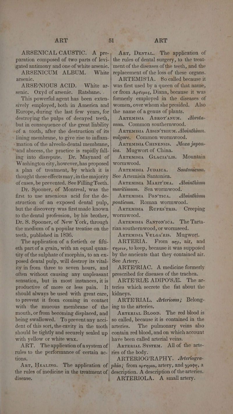 ARSENICAL CAUSTIC. A pre- paration composed of two parts of levi- gated antimony and one of white arsenic. ARSENICUM ALBUM. White arsenic. ARSE’NIOUS ACID. White ar- senic. Oxyd of arsenic. Ratsbane. . This powerful agent has been exten- sively employed, both in America and Kurope, during the last few years, for destroying the pulps of decayed teeth, but in consequence of the great liability »of a tooth, after the destruction of its lining membrane, to give rise to inflam- ‘mation of the alveolo-dental membrane, **and abscess, the practice is rapidly fall- ing into disrepute. Dr. Maynard of Washington city, however, has proposed a plan of treatment, by which it is thought these effects may, in the majority of cases, be prevented. See Filling Teeth. Dr. Spooner, of Montreal, was the first to use arsenious acid for the de- struction of an exposed dental pulp, but the discovery was first made known to the dental profession, by his brother, Dr. S. Spooner, of New York, through the medium of a popular treatise on the teeth, published in 1836. The application of a fortieth or fifti- eth part of a grain, with an equal quan- tity of the sulphate of morphia, to an ex- posed dental pulp, will destroy its vital- ity in from three to seven hours, and oiten without causing any unpleasant sensation, but in most instances, it is productive of more or less pain. It should always be used with great care, to prevent it from coming in contact with the mucous membrane of the mouth, or from becoming displaced, and being swallowed. To prevent any acci- dent of this sort, the cavity in the tooth should be tightly and securely sealed up with yellow or white wax. ART. Theapplication of asystem of rules to the performance of certain ac- tions. Art, Heanrine. Arr, Dentat. The application of the rules of dental surgery, to the treat- ment of the diseases of the teeth, and the replacement of the loss of these organs. ARTEMIS‘A. So called because it was first used by a queen of that name, or from Ap7sues, Diana, because it was formerly employed in the diseases of women, over whom she presided. Also the name of a genus of plants. Artemisia ABROT’ANUM. num. Common southernwood. Artemisia Axsin’THIUM. Absinthium. vulgare. Common wormwood. Artemisia Cuinensis. JMoxa japon- Abrota- ica. Mugwort of China. Artemisia Guacta/uis. Mountain wormwood. Arremisia Jupaica. Santoncum. See Artemisia Santonica. ArtemisiA Maririma. Absinthium maritimum. Sea wormwood. Artemisia Pon’tica. Absinthium ponticum. Roman wormwood. Artemisia Rupss’Tris. Creeping wormwood. Artemisia Sanron’ica. The Tarta- rian southern wood, or wormseed. Artemisia Vuuea’Ris. Mugwort. ARTERIA. From amp, air, and tnpevv, to keep, because it was supposed by the ancients that they contained air. See Artery. ARTE/RIAC. A medicine formerly prescribed for diseases of the trachea. ARTE’/RLZE ADIPO'’SAE. The ar- teries which secrete the fat about the kidneys. ARTE/RIAL. Arteriosus ; ing to the arteries. eaten at Buoop. The red blood is so called, because it is contained in the arteries. The pulmonary veins also contain red blood, and on which account have been called arterial veins. Arrerian System. All of the arte- ries of the body. ARTERIOG’/RAPHY. Arteriogra- Belong- disease. ARTERIOLA. A small artery.