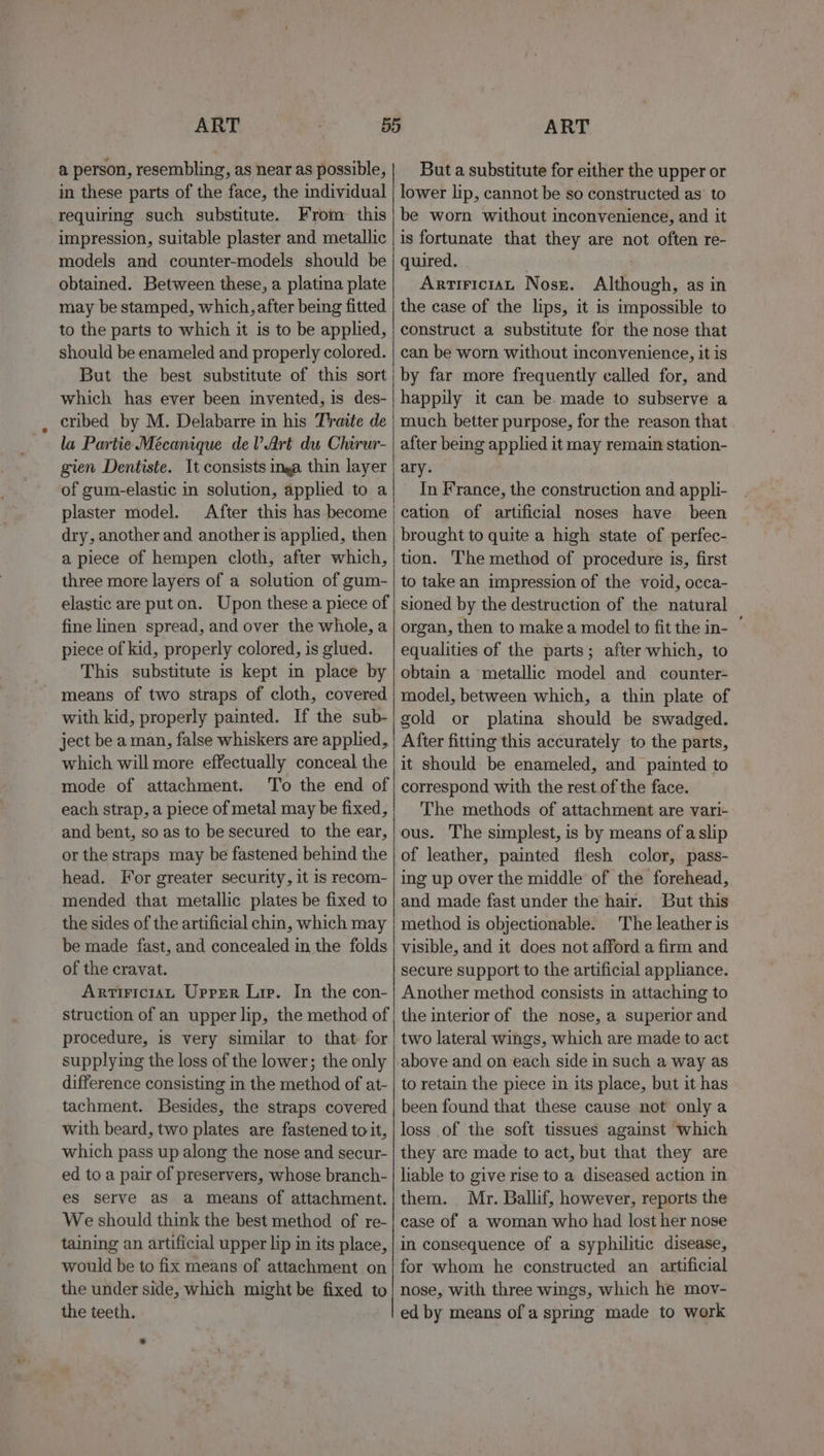 a person, resembling, as near as possible, in these parts of the face, the individual requiring such substitute. From this impression, suitable plaster and metallic models and counter-models should be obtained. Between these, a platina plate may be stamped, which, after being fitted to the parts to which it is to be applied, should be enameled and properly colored. But the best substitute of this sort which has ever been invented, is des- cribed by M. Delabarre in his Traite de la Partie Mécanique del Art du Chirur- gien Dentiste. It consists nga thin layer of gum-elastic in solution, applied to a plaster model. After this has become dry, another and another is applied, then a piece of hempen cloth, after which, three more layers of a solution of gum- elastic are put on. Upon these a piece of fine linen spread, and over the whole, a piece of kid, properly colored, is glued. This substitute is kept in place by means of two straps of cloth, covered with kid, properly painted. If the sub- ject be a man, false whiskers are applied, which will more effectually conceal the mode of attachment. To the end of each strap, a piece of metal may be fixed, and bent, so as to be secured to the ear, or the straps may be fastened behind the head. For greater security, it is recom- mended that metallic plates be fixed to the sides of the artificial chin, which may be made fast, and concealed in the folds of the cravat. ArtiriciaL Upper Lip. In the con- struction of an upper lip, the method of procedure, is very similar to that for supplying the loss of the lower; the only difference consisting in the method of at- tachment. Besides, the straps covered with beard, two plates are fastened to it, which pass up along the nose and secur- ed to a pair of preservers, whose branch- es serve as a means of attachment. We should think the best method of re- taining an artificial upper lip in its place, would be to fix means of attachment on the under side, which might be fixed to the teeth. But a substitute for either the upper or lower lip, cannot be so constructed as’ to be worn without inconvenience, and it is fortunate that they are not often re- quired. ArtiriciaL Nosr. Although, as in the case of the lips, it is impossible to construct a substitute for the nose that can be worn without inconvenience, it is by far more frequently called for, and happily it can be. made to subserve a much better purpose, for the reason that after being applied it may remain station- ary. In France, the construction and appli- cation of artificial noses have been brought to quite a high state of perfec- tion. The method of procedure is, first to take an impression of the void, occa- sioned by the destruction of the natural organ, then to make a model to fit the in- equalities of the parts; after which, to obtain a metallic model and counter- model, between which, a thin plate of gold or platina should be swadged. After fitting this accurately to the parts, it should be enameled, and painted to correspond with the rest of the face. The methods of attachment are vari- ous. The simplest, is by means ofa slip of leather, painted flesh color, pass- ing up over the middle of the forehead, and made fast under the hair. But this method is objectionable. The leather is visible, and it does not afford a firm and secure support to the artificial appliance. Another method consists in attaching to the interior of the nose, a superior and two lateral wings, which are made to act to retain the piece in its place, but it has been found that these cause not only a loss of the soft tissues against which they are made to act, but that they are liable to give rise to a diseased action in them. Mr. Ballif, however, reports the case of a woman who had lost her nose in consequence of a syphilitic disease, for whom he constructed an artificial nose, with three wings, which he mov- ed by means of a spring made to work