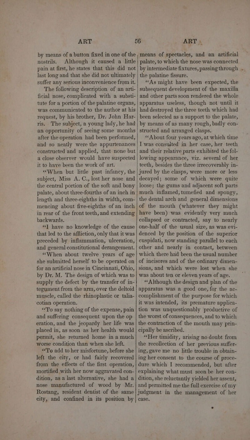 by means of a button fixed in one of the nostrils. Although it caused a little pain at first, he states that this did not last long and that she did not ultimately suffer any serious inconvenience from it. The following description of an arti- ficial nose, complicated with a substi- tute for a portion of the palatine organs, was communicated to the author at his request, by his brother, Dr: John Har- ris. The subject, a young lady, he had an opportunity of seeing some months after the operation had been performed, and so neatly were the appurtenances constructed and applied, that none but a close observer would have suspected it to have been the work of art. «“When but little past infancy, the subject, Miss A. C., lost her nose and the central portion of the soft and bony palate, about three-fourths of an inch in length and three-eighths in width, com- mencing about five-eighths of an inch in rear of the front teeth, and extending backwards. “J have no knowledge of the cause that led to the affliction, only that it was preceded by inflammation, ulceration, and general constitutional derangement. ‘““When about twelve years of age she submitted herself to be operated on for an artificial nose in Cincinnati, Ohio, by Dr. M. The design of which was to supply the defect by the transfer of in- tegument from the arm, over the deltoid muscle, called the rhinoplastic or talia- cotian operation. “To say nothing of the expense, pain and suffermg consequent upon the op. eration, and the jeopardy her life was placed in, as soon as her health would permit, she returned home in a much worse condition than when she left. *T'o add to her misfortune, before she left the city, or had fairly recovered from the effects of the first operation, mortified with her now aggravated con- dition, asa last alternative, she had a nose manufactured of wood by Mr. Rostang, resident dentist of the same city, and confined in its position by means of spectacles, and an artificial palate, to which the nose was connected by intermediate fixtures, passing through . the palatine fissure. “As might have been expected, the subsequent development of the maxilla and other parts soon rendered the whole apparatus useless, though not until it had destroyed the three teeth which had been selected as a support to the palate, by means of as many rough, badly con- structed and arranged clasps. “About four years ago, at which time I was consulted in her case, her teeth and their relative parts exhibited the fol- lowing appearance, viz. several of her teeth, besides the three irrecoverably in- jured by the clasps, were more or less decayed; some of which were quite loose; the gums and adjacent soft parts much inflamed, tumefied and spongy, the dental arch and_ general dimensions of the mouth (whatever they might have been) was evidently very much collapsed or contracted, say to nearly one-half of the usual size, as was evi- denced by the position of the superior cuspidati, now standing parallel to each other and nearly in contact, between which there had been the usual number of incisores and of the ordinary dimen- sions, and which were lost when she was about ten or eleven years of age. “Although the design and plan of the apparatus was a good one, for the ac- complishment of the purpose for which it was intended, its premature applica- tion was unquestionably productive of the worst of consequences, and to which the contraction of the mouth may prin- cipally be ascribed. ‘Her timidity, arising no doubt from the recollection of her previous suffer- ing, gave me no little trouble in obtain- ing her consent to the course of proce- dure which I recommended, but after explaming what must soon be her con- dition, she reluctantly yielded her assent, and permitted me the full exercise of my judgment in the management of her case.