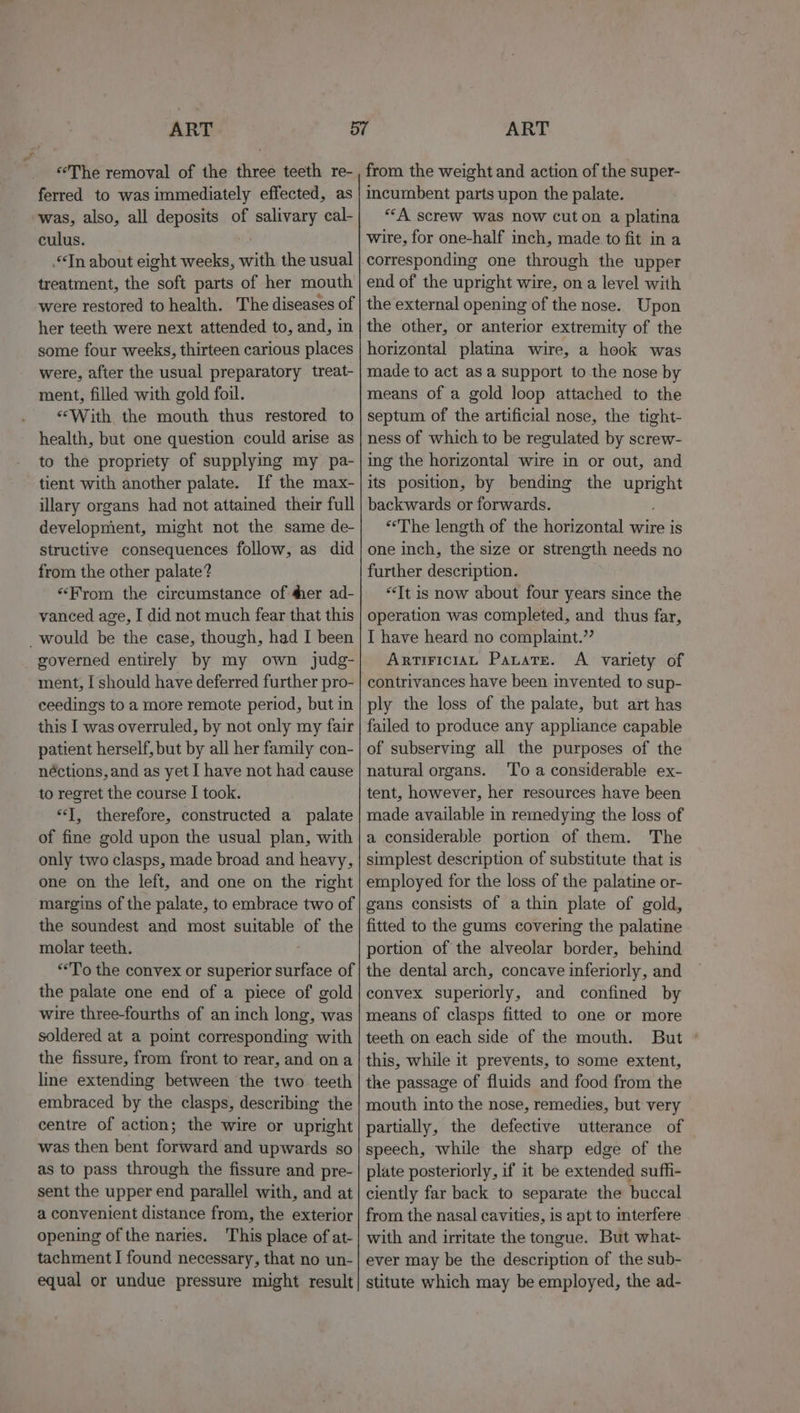 ‘The removal of the three teeth re- ferred to was immediately effected, as was, also, all deposits of salivary cal- culus. Tn about eight weeks, with the usual treatment, the soft parts of her mouth were restored to health. The diseases of her teeth were next attended to, and, in some four weeks, thirteen carious places were, after the usual preparatory treat- ment, filled with gold foil. «With the mouth thus restored to health, but one question could arise as to the propriety of supplying my pa- tient with another palate. If the max- illary organs had not attained their full development, might not the same de- structive consequences follow, as did from the other palate? “From the circumstance of ¢er ad- vanced age, I did not much fear that this would be the case, though, had I been governed entirely by my own judg- ment, I should have deferred further pro- ceedings to a more remote period, but in this I was overruled, by not only my fair patient herself, but by all her family con- néctions, and as yet I have not had cause to regret the course I took. “J, therefore, constructed a palate of fine gold upon the usual plan, with only two clasps, made broad and heavy, one on the left, and one on the right margins of the palate, to embrace two of the soundest and most suitable of the molar teeth. “To the convex or superior surface of the palate one end of a piece of gold wire three-fourths of an inch long, was soldered at a point corresponding with the fissure, from front to rear, and ona line extending between the two teeth embraced by the clasps, describing the centre of action; the wire or upright was then bent forifatd and upwards so as to pass through the fissure and pre- sent the upper end parallel with, and at a convenient distance from, the exterior opening of the naries. This place of at- tachment I found necessary, that no un- equal or undue pressure might result from the weight and action of the super- incumbent parts upon the palate. ““A screw was now cuton a platina wire, for one-half inch, made to fit in a corresponding one through the upper end of the upright wire, on a level with the external opening of the nose.. Upon the other, or anterior extremity of the horizontal platina wire, a hook was made to act asa support to the nose by means of a gold loop attached to the septum of the artificial nose, the tight- ness of which to be regulated by screw- ing the horizontal wire in or out, and its position, by bending the “pee backwards or forwards. “The length of the horizontal wire is one inch, the size or strength needs no further description. “It is now about four years since the operation was completed, and thus far, I have heard no complaint.’’ ArTIFICIAL Panate. A variety of contrivances have been invented to sup- ply the loss of the palate, but art has failed to produce any appliance capable of subserving all the purposes of the natural organs. ‘To a considerable ex- tent, however, her resources have been made available in remedying the loss of a considerable portion of them. The simplest description of substitute that is employed for the loss of the palatine or- gans consists of a thin plate of gold, fitted to the gums covering the palatine portion of the alveolar border, behind the dental arch, concave inferiorly, and convex superiorly, and confined by means of clasps fitted to one or more teeth on each side of the mouth. But ° this, while it prevents, to some extent, the passage of fluids and food from the mouth into the nose, remedies, but very partially, the defective utterance of speech, while the sharp edge of the plate posteriorly, if it be extended suffi- ciently far back to separate the buccal from the nasal cavities, is apt to interfere with and irritate the tongue. But what- ever may be the description of the sub- stitute which may be employed, the ad-