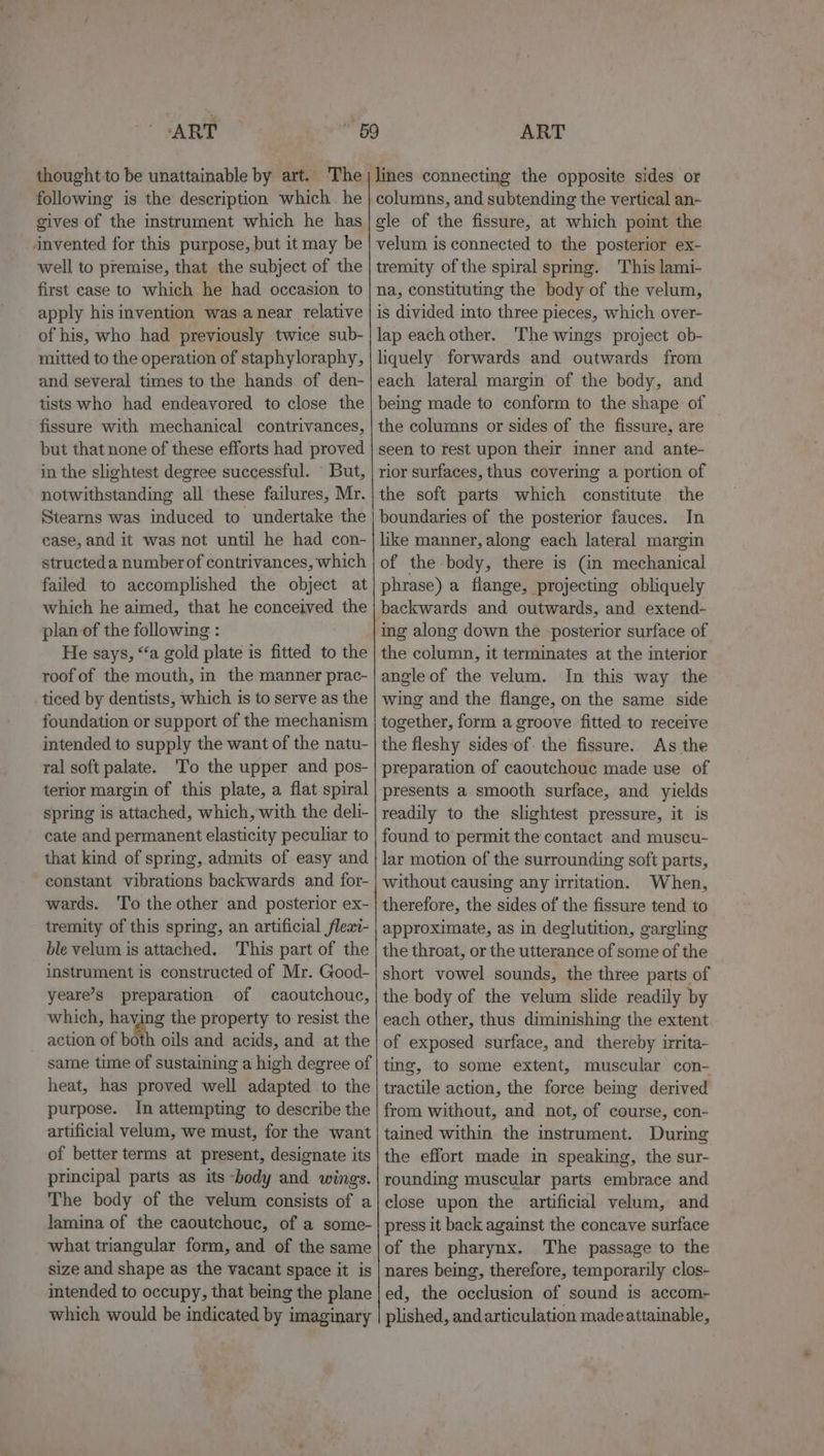 thought to be unattainable by art. The following is the deseription which. he gives of the instrument which he has invented for this purpose, but it may be well to premise, that the subject of the first case to which he had occasion to apply his invention was anear relative of his, who had previously twice sub- mitted to the operation of staphyloraphy, and several times to the hands of den- tists who had endeavored to close the fissure with mechanical contrivances, but that none of these efforts had proved in the slightest degree successful. But, notwithstanding all these failures, Mr. Stearns was induced to undertake the case, and it was not until he had con- structed a number of contrivances, which failed to accomplished the object at which he aimed, that he conceived the plan of the following : He says, “a gold plate is fitted to the roof of the mouth, in the manner prac- ticed by dentists, which is to serve as the foundation or support of the mechanism intended to supply the want of the natu- ral soft palate. ‘To the upper and pos- terior margin of this plate, a flat spiral spring is attached, which, with the deli- cate and permanent elasticity peculiar to that kind of spring, admits of easy and constant vibrations backwards and for- wards. ‘To the other and posterior ex- tremity of this spring, an artificial fleai- ble velum is attached. This part of the instrument is constructed of Mr. Good- yeare’s preparation of caoutchouc, which, haying the property to resist the action of both oils and acids, and at the same time of sustaining a high degree of heat, has proved well adapted to the purpose. In attempting to describe the artificial velum, we must, for the want of better terms at present, designate its principal parts as its -body and wings. The body of the velum consists of a lamina of the caoutchouc, of a some- what triangular form, and of the same size and shape as the vacant space it is imtended to occupy, that being the plane which would be indicated by imaginary lines connecting the opposite sides or columns, and subtending the vertical an- gle of the fissure, at which point the velum is connected to the posterior ex- tremity of the spiral spring. This lami- na, constituting the body of the velum, is divided into three pieces, which over- lap each other. ‘The wings project ob- liquely forwards and outwards from each lateral margin of the body, and being made to conform to the shape of the columns or sides of the fissure, are seen to rest upon their inner and ante- rior surfaces, thus covering a portion of the soft parts which constitute the boundaries of the posterior fauces. In like manner, along each lateral margin of the body, there is (in mechanical phrase) a flange, projecting obliquely backwards and outwards, and extend- ing along down the posterior surface of the column, it terminates at the interior angle of the velum. In this way the wing and the flange, on the same side together, form a groove fitted to receive the fleshy sides of. the fissure. As the preparation of caoutchouc made use of presents a smooth surface, and yields readily to the slightest pressure, it is found to permit the contact and muscu- lar motion of the surrounding soft parts, without causing any irritation. When, therefore, the sides of the fissure tend to approximate, as in deglutition, gargling the throat, or the utterance of some of the short vowel sounds, the three parts of the body of the velum slide readily by each other, thus diminishing the extent of exposed surface, and thereby irrita- ting, to some extent, muscular con- tractile action, the force bemg derived from without, and not, of course, con- tained within the instrument. During the effort made in speaking, the sur- rounding muscular parts embrace and close upon the artificial velum, and press it back against the concave surface of the pharynx. The passage to the nares being, therefore, temporarily clos- ed, the occlusion of sound is accom- plished, and articulation madeattainable,