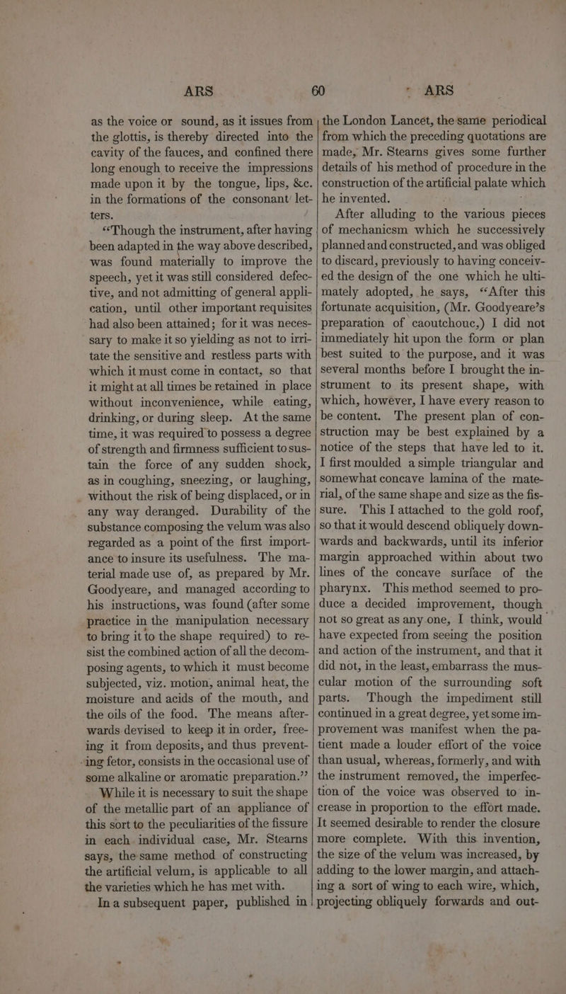 ARS as the voice or sound, as it issues from the glottis, is thereby directed into the cavity of the fauces, and confined there long enough to receive the impressions made upon it by the tongue, lips, &amp;c. in the formations of the consonant’ let- ters. “Though the instrument, after having been adapted in the way above described, was found materially to improve the speech, yet it was still considered defec- tive, and not admitting of general appli- cation, until other important requisites had also been attained; for it was neces- sary to make it so yielding as not to irri- tate the sensitive and restless parts with which it must come in contact, so that it might at all times be retained in place without inconvenience, while eating, drinking, or during sleep. At the same time, it was required to possess a degree of strength and firmness sufficient to sus- tain the force of any sudden shock, as in coughing, sneezing, or laughing, without the risk of being displaced, or in any way deranged. Durability of the substance composing the velum was also regarded as a point of the first import- ance to insure its usefulness. The ma- terial made use of, as prepared by Mr. Goodyeare, and managed according to his instructions, was found (after some practice in the manipulation necessary to bring it to the shape required) to re- sist the Feces action of all the decom- posing agents, to which it must become subjected, viz. motion, animal heat, the moisture and acids of the mouth, and the oils of the food. The means after- wards devised to keep it in order, free- ing it from deposits, and thus prevent- -ing fetor, consists in the occasional use of some alkaline or aromatic preparation.” While it is necessary to suit the shape of the metallic part of an appliance of this sort to the peculiarities of the fissure in each. individual case, Mr. Stearns says, the same method of constructing the artificial velum, is applicable to all the varieties which he has met with. Ina subsequent paper, published in ARS the London Lancet, the same periodical from which the preceding quotations are made, Mr. Stearns gives some further details of his method of procedure in the construction of the artificial pene waieh he invented. After alluding to the various pieces of mechanicsm which he successively planned and constructed, and was obliged to discard, previously to having conceiy- ed the design of the one which he ulti- mately adopted, he says, “After this fortunate acquisition, (Mr. Goodyeare’s preparation of caoutchouc,) I did not immediately hit upon the form or plan best suited to the purpose, and it was several months before I brought the in- strument to its present shape, with which, however, I have every reason to be content. The present plan of con- struction may be best explained by a notice of the steps that have led to it. I first moulded a simple triangular and somewhat concave lamina of the mate- rial, of the same shape and size as the fis- sure. ‘This I attached to the gold roof, so that it would descend obliquely down- wards and backwards, until its inferior margin approached within about two lines of the concave surface of the pharynx. This method seemed to pro- duce a decided improvement, though not so great as any.one, I think, would have expected from seeing the position and action of the instrument, and that it did not, in the least, embarrass the mus- cular motion of the surrounding soft parts. Though the impediment still continued in a great degree, yet some im- provement was manifest when the pa- tient made a louder effort of the voice than usual, whereas, formerly, and with the instrument removed, the imperfec- tion of the voice was observed to in- crease in proportion to the effort made. It seemed desirable to render the closure more complete. With this invention, the size of the velum was increased, by adding to the lower margin, and attach- ing a sort of wing to each wire, which, projecting obliquely forwards and out-