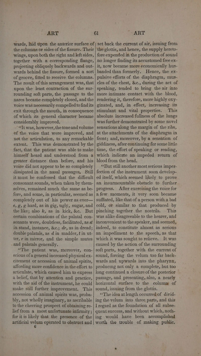 _. ART wards, laid upon the anterior surface of the columns or sides of the fissure. ‘Their wings, upon both the right and left sides, together with a corresponding flange, projecting obliquely backwards and out- wards behind the fissure, formed a sort of groove, fitted to receive the columns. The result of this arrangement was, that upon the least contraction of the sur- rounding soft parts, the passage to the nares became completely closed, and the voice was necessarily compelled to find its exit through the mouth, in consequence of which its general character became considerably improved. . -- Tt was, however, the toneand volume of the voice that were improved, and not the articulation, to any remarkable extent. This was demonstrated by the fact, that the patient was able to make himself heard and understood from a greater distance than before, and his voice did not appear to be so completely dissipated in the nasal passages, Still it must be confessed that the difficult consonant sounds, when taken by them- selves, remained much the same as be- fore, and some, in particular, seemed as completely out of his power as ever— e, g, g hard, as in gig, ugly, sugar, and the like; also k, as in kick, &amp;c. But certain combinations of the palatal con- sonants were, doubtless, facilitated, as st in stand, instance, &amp;c.; di, as in dread; double palatals, as d in madder, ¢ in ut- ter, 7 in mirror, and the simple mutes and palatals generally. “The patient was, moreover, con- scious of a general increased physical ex- citement or accession of animal spirits, affording more confidence in the effort to articulate, which caused him to express a belief, that by attention and practice, with the aid of the instrument, he could make still further improvement. This accession of. animal spirits was, proba- bly, not wholly imaginary, as ascribable to the cheering prospect of obtaining re- lef from a most unfortunate infirmity ; for it is likely that the presence .of the artificial Plea operated to obstruct and ART set back the current of air, issuing from ‘the glottis, and hence, the supply hereto- fore expended in the production of sound no longer finding its accustomed free ex- it, now became more economically hus- banded than formerly. Hence, the ex- pulsive efforts of the diaphragm, mus- cles of the chest, &amp;c., during the act of speaking, tended to bring the air into more intimate contact with the blood, rendering it, therefore, more highly oxy- ginated, and, in effect, imcreasing its stimulant and vital properties. This absolute increased fullness of the lungs sensations along the margin of the ribs, at the attachments of the diaphragm in front; and, moreover, by a sensation of giddiness, after continuing for some little time, the effort of speaking or reading, which indicate an impeded return of blood from the head. «But still another most serious imper- fection of the instrument soon develop- ed itself, which seemed likely to prove an insurmountable obstacle to further. progress. After exercising the voice for afew moments, it very soon became sufflated, like that of a person with a bad cold, or similar to that produced by pinching together the nostrils. This was alike disagreeable to the hearer, and inconvenient to the speaker, and seemed, indeed, to constitute almost. as serious an impediment to the speech, as that which it was sought to relieve. It was caused by the action of the surrounding soft parts, together with the current of sound, forcing the velum too far back- wards and upwards into the pharynx, producing not only a complete, but too passage, and presenting, also, a nearly horizontal surface to the column of sound, issuing from the glottis. &lt;The idea at length occurrediof divid- ing the velum into three parts, and this I regard as the foundation of all subse- quent success, and without which, noth- ing would have been accomplished worth the trouble of making public.