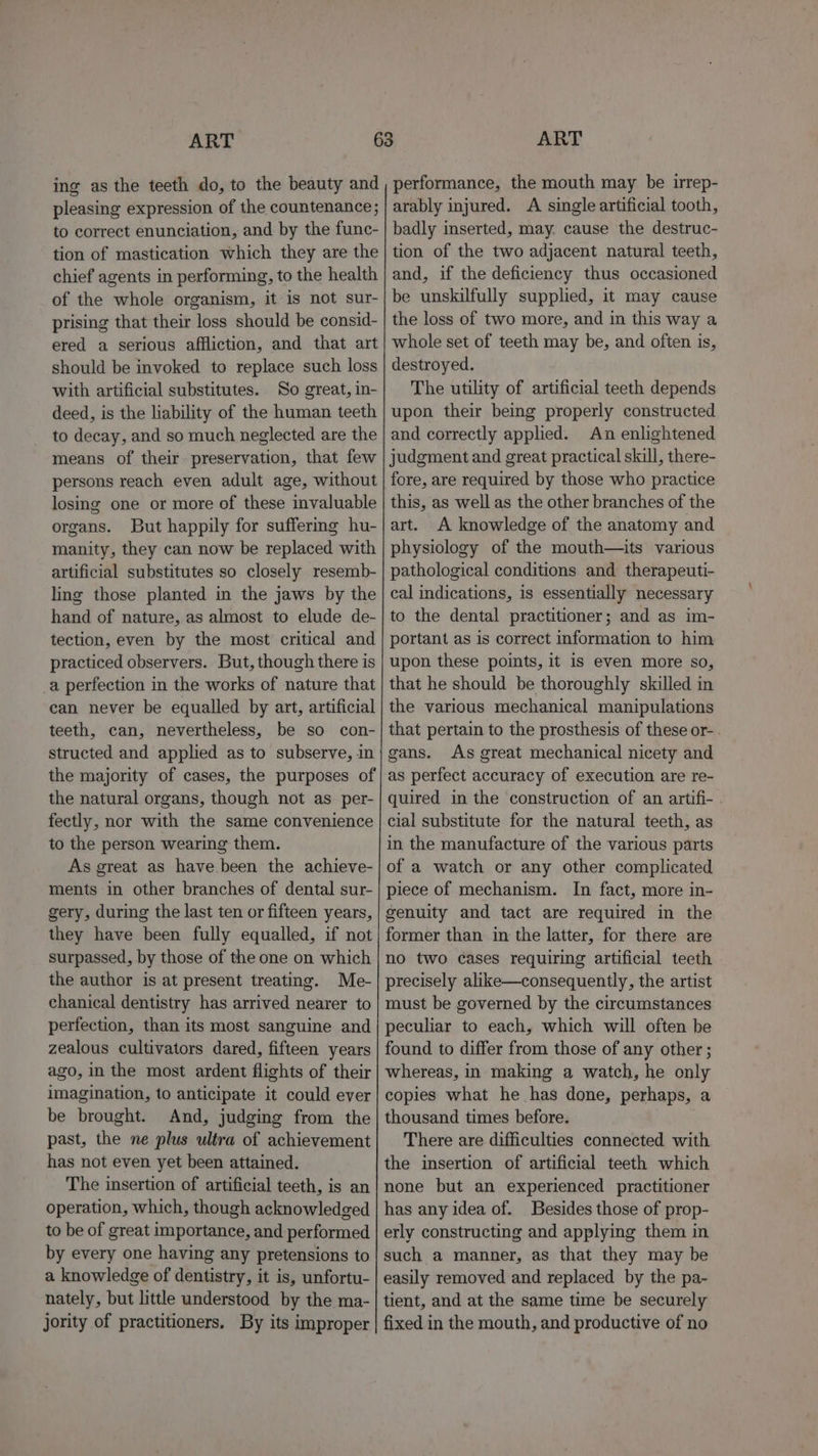 ing as the teeth do, to the beauty and pleasing expression of the countenance; to correct enunciation, and by the func- tion of mastication which they are the chief agents in performing, to the health of the whole organism, it is not sur- prising that their loss should be consid- ered a serious affliction, and that art should be invoked to replace such loss with artificial substitutes. So great, in- deed, is the liability of the human teeth to decay, and so much neglected are the means of their preservation, that few persons reach even adult age, without losing one or more of these invaluable organs. But happily for suffermg hu- manity, they can now be replaced with artificial substitutes so closely resemb- ling those planted in the jaws by the hand of nature, as almost to elude de- tection, even by the most critical and practiced observers. But, though there is _a perfection in the works of nature that can never be equalled by art, artificial teeth, can, nevertheless, be so con- structed and applied as to subserve, in the majority of cases, the purposes of the natural organs, though not as _per- fectly, nor with the same convenience to the person wearing them. As great as have been the achieve- ments in other branches of dental sur- gery, during the last ten or fifteen years, they have been fully equalled, if not surpassed, by those of the one on which the author is at present treating. Me- chanical dentistry has arrived nearer to perfection, than its most sanguine and zealous cultivators dared, fifteen years ago, in the most ardent flights of their imagination, to anticipate it could ever be brought. And, judging from the past, the ne plus ultra of achievement has not even yet been attained. The insertion of artificial teeth, is an operation, which, though acknowledged to be of great importance, and performed by every one having any pretensions to a knowledge of dentistry, it is, unfortu- nately, but little understood by the ma- jority of practitioners, By its improper performance, the mouth may be irrep- arably injured. A single artificial tooth, badly inserted, may. cause the destruc- tion of the two adjacent natural teeth, and, if the deficiency thus occasioned be unskilfully supplied, it may cause the loss of two more, and in this way a whole set of teeth may be, and often is, destroyed. The utility of artificial teeth depends upon their being properly constructed and correctly applied. An enlightened judgment and great practical skill, there- fore, are required by those who practice this, as well as the other branches of the art. A knowledge of the anatomy and physiology of the mouth—its various pathological conditions and therapeuti- cal indications, is essentially necessary to the dental practitioner; and as im- portant as is correct information to him upon these points, it is even more so, that he should be thoroughly skilled in the various mechanical manipulations that pertain to the prosthesis of these or- gans. As great mechanical nicety and as perfect accuracy of execution are re- quired in the construction of an artifi- cial substitute for the natural teeth, as in the manufacture of the various parts of a watch or any other complicated piece of mechanism. In fact, more in- genuity and tact are required in the former than in the latter, for there are no two cases requiring artificial teeth precisely alike—consequently, the artist must be governed by the circumstances peculiar to each, which will often be found to differ from those of any other ; whereas, in making a watch, he only copies what he has done, perhaps, a thousand times before. There are difficulties connected with the insertion of artificial teeth which none but an experienced practitioner has any idea of. Besides those of prop- erly constructing and applying them in such a manner, as that they may be easily removed and replaced by the pa- tient, and at the same time be securely fixed in the mouth, and productive of no