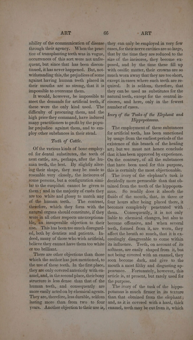 sibility of the communication of disease through their agency. When the prac- tice of transplanting teeth was in vogue, occurrences of this sort were not unfre- quent, but since that has been discon- tinued, it has never happened. But, not- withstanding this, the prejudices of some against having human teeth placed in their mouths are so strong, that it is impossible to overcome them. It would, however, be impossible to meet the demands for artificial teeth, if these were the only kind used. The difficulty of procuring them, and the high price they command, have induced many practitioners to profit by the popu- lar prejudice against them, and to em- ploy other substances in their stead. Teeth of Cattle. Of the various kinds of bone employ- ed for dental substitutes, the teeth of neat cattle, are, perhaps, after the hu- man teeth, the best. By slightly alter- ing their shape, they may be made to resemble very closely, the incisores of some persons, but a configuration simi- lar to the cuspidati cannot be given to them; and in the majority of casés they are too white and glossy to match any of the human teeth. The contrast, therefore, which they form with the natural organs should constitute, if they were in all other respects unexceptiona- ble, ‘an insuperable objection to their use. This has been too much disregard- ed, both by dentists and patients. In- deed, many of those who wish artificial, believe they cannot have them too white or too brilliant. There are other objections than those which the author has just mentioned, to the use of these teeth. In the first place, they are only covered anteriorly with en- -amel, and, in the second place, their bony structure is less dense than that of the human teeth, and consequently are more easily acted on by chemical agents. They are, therefore, less durable, seldom lasting more than from two to four years. Another objection to their use is, they can only be employed in very few cases, for their nerve cavities are so large, that by the time they are reduced to the size of the incisores, they become ex- posed, and by the time these fill up with ossific matter, their crowns are so much worn away that they are too short, except in cases where such teeth are re- quired. It is seldom, therefore, that they can be used as substitutes for the natural teeth, except for the central in- cisores, and here, only in the fewest number of cases. Ivory of the Tusks of the Elephant and Hippopotamus. The employment of these substances for artificial teeth, has been sanctioned by usage from the earliest periods of the existence of this branch of the healing art; but we must not hence conclude that it has been approved by experience. On the contrary, of all the substances that have been used for this purpose, this is certainly the most objectionable. The ivory of the elephant’s tusk is decidedly more permeable than that ob- tained from the tooth of the hippopota- mus. So readily does it absorb the fluids of the mouth, that, in three or four hours after being placed there, it becomes completely penetrated with them. Consequently, it is not only lable to chemical changes, but also to become offensive, and when several teeth, formed from it, are worn, they affect the breath so much, that it is ex- ceedingly disagreeable to come within its influence. Teeth, on account of its softness, are easily shaped from it, but not being covered with an enamel, they soon become dark, and give to the mouth a most filthy and disgusting ap- pearance. Fortunately, however, this article is, at present, but rarely used for the purpose. The ivory of the tusk of the hippo- potamus is much firmer in its texture than that obtained from the elephant; and, as itis covered with a hard, thick enamel, teeth may be cut from it, which