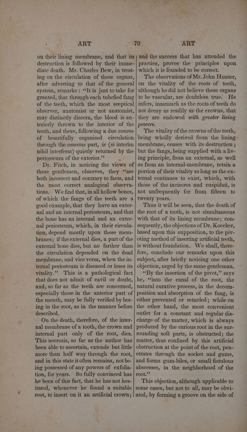 ' ART on their lining membrane, and that its destruction is followed by their imme- diate death. Mr. Charles Bew, in treat- ing on the circulation of these organs, after adverting to that of the general system, remarks: “It is just to take for granted, that through each tubefied fang of the teeth, which the most sceptical observer, anatomist or not anatomist, may distinctly discern, the blood is an- teriorly thrown to the interior of the tooth, and there, following a due course of beautifully organised circulation through the osseous part, is (si interim nihil interferat) quietly returned by the periosteum of the exterior.” ° these gentlemen, observes, they “‘are both incorrect and contrary to facts, and the most correct analogical observa- tions. We find that, in all hollow bones, of which the fangs of the teeth are a good example, that they have an exter- nal and an internal periosteum, and that the bone has an internal and an exter- nal periosteum, which, in their circula- tion, depend mostly upon these mem- branes; if the external dies, a part of the external bone dies, but no farther than the circulation depended on the dead membrane, and vice versa, when the in- ternal periosteum is diseased or loses its vitality.” This is a pathological fact that does not admit of cavil or doubt, and, so far as the teeth are concerned, the mouth, may be fully verified by bor- ing in the root, as in the manner before described. . On the death, therefore, of the inter- nal membrane of a tooth, the crown and internal part only of the root, dies. This necrosis, so far as the author has been able to ascertain, extends but little more than half way through the root, and in this state it often remains, not be- ing possessed of any powers of exfolia- tion, for years. So fully convinced has he been of this fact, that he has not hes- itated, whenever he found a suitable root, to insert on it an artificial crown; ART and the success that has attended the practice, proves the principles upon which it is founded to be correct. The observations of Mr. John Hunter, on the vitality of the roots of teeth, although he did not believe these organs to be vascular, are doubtless true. He infers, inasmuch as the roots of teeth do not decay as readily as the crowns, that they are endowed with greater living The vitality of the crowns of the teeth, being wholly derived from the lining» membrane, ceases with its destruction ; but the fangs, being supplied with a liv- ing principle, from an external, as well as from an internal-membrane, retain a portion of their vitality as long as the ex- ternal continues to exist, which, with those of the incisores and cuspidati, is not unfrequently for from fifteen to twenty years. Thus it will be seen, that the death of the root of a tooth, is not simultaneous with that of its lig membrane; con- sequently, the objections of Dr. Koecker, based upon this supposition, to the piv- is without foundation. We shall, there- fore, conclude our remarks upon this subject, after briefly noticing one other objection, urged by the same gentleman. - “‘By the insertion of the pivot,”’ says he, “into the canal of the root, the natural curative process, in the decom- position and absorption of the fang, is either prevented or retarded; while on the other hand, the most convenient . outlet for a constant and regular dis- charge of the matter, which is always produced by the carious root in the sur- rounding soft parts, is obstructed; the matter, thus confined by this artificial obstruction at the point of the root, pen- etrates through the socket and gums, and forms gum-biles, or small fistulous abscesses, in the neighborhood of the root.”? This objection, although applicable to some cases, but not to all, may be obvi- ated, by forming a groove on the side of