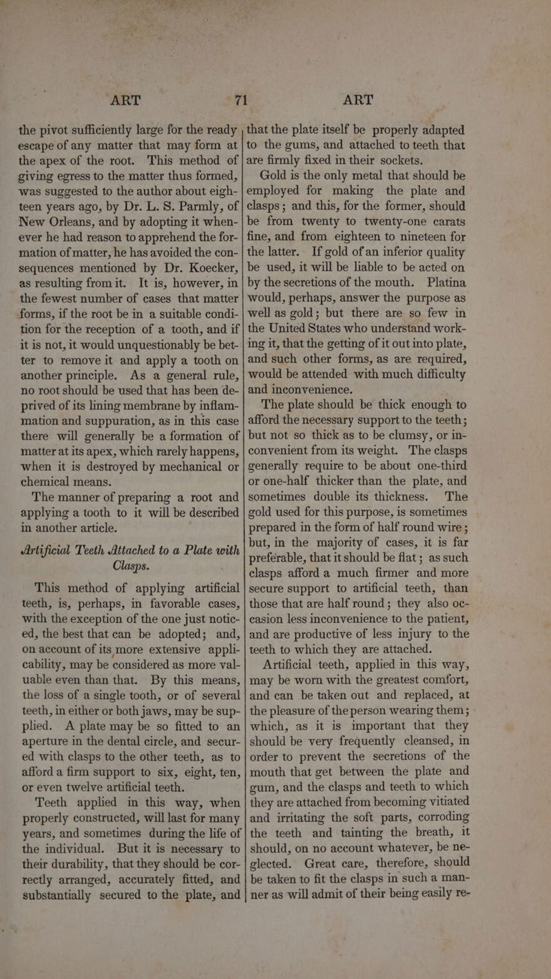 the pivot sufficiently large for the ready escape of any matter that may form at the apex of the root. This method of giving egress to the matter thus formed, was suggested to the author about eigh- teen years ago, by Dr. L. S. Parmly, of New Orleans, and by adopting it when- ever he had reason to apprehend the for- mation of matter, he has avoided the con- sequences mentioned by Dr. Koecker, as resulting fromit. It is, however, in the fewest number of cases that matter forms, if the root be in a suitable condi- tion for the reception of a tooth, and if it is not, it would unquestionably be bet- ter to remove it and apply a tooth on another principle. As a general rule, no root should be used that has been de- prived of its liming membrane by inflam- mation and suppuration, as in this case there will generally be a formation of matter at its apex, which rarely happens, when it is destroyed by mechanical or chemical means. The manner of preparing a root and applying a tooth to it will be described in another article. Artificial Teeth Attached to a Plate with Clasps. This method of applying artificial teeth, is, perhaps, in favorable cases, with the exception of the one just notic- ed, the best that can be adopted; and, on account of its more extensive appli- cability, may be considered as more val- uable even than that. By this means, the loss of a single tooth, or of several teeth, in either or both jaws, may be sup- plied. A plate may be so fitted to an aperture in the dental circle, and secur- ed with clasps to the other teeth, as to afford a firm support to six, eight, ten, or even twelve artificial teeth. Teeth applied in this way, when properly constructed, will last for many years, and sometimes during the life of the individual. But it is necessary to their durability, that they should be cor- rectly arranged, accurately fitted, and substantially secured to the plate, and that the plate itself be properly adapted to the gums, and attached to teeth that are firmly fixed in their sockets. Gold is the only metal that should be employed for making the plate and clasps; and this, for the former, should be from twenty to twenty-one carats fine, and from eighteen to nineteen for the latter. If gold of an inferior quality be used, it will be liable to be acted on by the secretions of the mouth. Platina would, perhaps, answer the purpose as well as gold; but there are so few in the United States who understand work- ing it, that the getting of it out into plate, and such other forms, as are required, would be attended with much difficulty and inconvenience. The plate should be thick enough to afford the necessary support to the teeth; but not so thick as to be clumsy, or in- convenient from its weight. The clasps generally require to be about one-third or one-half thicker than the plate, and sometimes double its thickness. The gold used for this purpose, is sometimes prepared in the form of half round wire ; but, in the majority of cases, it is far preferable, that it should be flat; as such clasps afford a much firmer and more secure support to artificial teeth, than those that are half round; they also oc- casion less inconvenience to the patient, and are productive of less injury to the teeth to which they are attached. Artificial teeth, applied in this way, may be worn with the greatest comfort, and can be taken out and replaced, at the pleasure of the person wearing them ; which, as it is important that they should be very frequently cleansed, in order to prevent the secretions of the mouth that get between the plate and gum, and the clasps and teeth to which they are attached from becoming vitiated and irritating the soft parts, corroding the teeth and tainting the breath, it should, on no account whatever, be ne- glected.. Great care, therefore, should be taken to fit the clasps in such a man- ner as will admit of their being easily re-