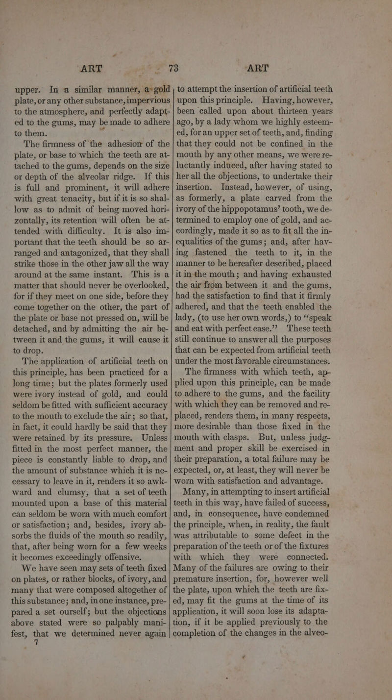 upper. In a similar manner, a»gold plate, or any other substance, impervious to the atmosphere, and perfectly adapt- ed to the gums, may be made to adhere to them. ae: . The firmness of ‘the adhesiomw of the plate, or base to which the teeth are at- tached to the gums, depends on the size or depth of the alveolar ridge. If this is full and prominent, it will adhere with great tenacity, but if it is so shal- low as to admit of bemg moved hori- zontally, its retention will often be at- tended with difficulty. It is also im- portant that the teeth should be so ar- ranged and antagonized, that they shall strike those in the other jaw all the way around at the same instant. This is a matter that should never be overlooked, for if they meet on one side, before they come together on the other, the part of the plate or base not pressed on, will be detached, and by admitting the air be- tween it and the gums, it will cause it to drop. The application of artificial teeth on this principle, has been practiced for a long time; but the plates formerly used were ivory instead of gold, and could seldom be fitted with sufficient accuracy to the mouth to exclude the air; so that, in fact, it could hardly be said that they were retained by its pressure. Unless fitted in the most perfect manner, the piece is constantly liable to drop, and the amount of substance which it is ne- cessary to leave in it, renders it so awk- ward and clumsy, that a set of teeth mounted upon a base of this material can seldom be worn with much comfort or satisfaction; and, besides, ivory ab- sorbs the fluids of the mouth so readily, that, after being worn for a few weeks it becomes exceedingly offensive. We have seen may sets of teeth fixed on plates, or rather blocks, of ivory, and many that were composed altogether of this substance; and, inone instance, pre- pared a set ourself; but the objections above stated were so palpably mani- fest, that we determined never again 7 to attempt the insertion of artificial teeth upon this principle. Having, however, been called upon about thirteen years ago, by a lady whom we highly esteem- ed, for an upper set of teeth, and, finding that they could not be confined in the mouth by any other means, we were re- luctantly induced, after having stated to her all the objections, to undertake their insertion. Instead, however, of using, as formerly, a plate carved from the ivory of the hippopotamus’ tooth, we de- termined to employ one of gold, and ac- cordingly, made it so as to fit all the in- equalities of the gums; and, after hav- ing fastened the teeth to it, in the manner to be hereafter described, placed it inthe mouth; and having exhausted the air from between it and the gums, had the satisfaction to find that it firmly adhered, and that the teeth enabled the lady, (to use her own words,) to “speak and eat with perfect ease.”’? These teeth still continue to answer all the purposes that can be expected from artificial teeth under the most favorable circumstances. The firmness with which teeth, ap- plied upon this principle, can be made to adhere to the gums, and the facility with which they can be removed and re- placed, renders them, in many respects, more desirable than those fixed in the mouth with clasps. But, unless judg- ment and proper skill be exercised in their preparation, a total failure may be expected, or, at least, they will never be worn with satisfaction and advantage. Many, in attempting to insert artificial teeth in this way, have failed of success, and, in consequence, have condemned the principle, when, in reality, the fault was attributable to some defect in the preparation of the teeth or of the fixtures with which they were connected. Many of the failures are owing to their premature insertion, for, however well the plate, upon which the teeth are fix- ed, may fit the gums at the time of its application, it will soon lose its adapta- tion, if it be applied previously to the completion of the changes in the alveo-