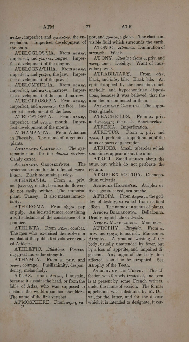 “ATM avedns, imperfect, and eyxepaaoy, the en- cephalon. Imperfect development of the brain. shale | . ATELOGLOS’/SIA. From azezays, imperfect, and yawooa, tongue. Imper- fect development of the tongue. ATELOGNA’THIA. From azeays, imperfect, and yvaSos, the jaw. Imper- fect development of the jaw. — ATELOMYEL'A. From areays, imperfect, and pveros, marrow. Imper- fect development of the spinal marrow. ATELOPROSO’PIA. From aveans, imperfect, and xpoowzov, the face. Im- perfect development of the face. ATELOSTOM'IA. From aveays, imperfect, and oroua, mouth. Imper- fect development of the mouth. ATHAMAN’TA. From Athamas in Thessaly. The name of a genus of plants. Aruamanta Creten’sis. ‘The sys- tematic name for the daucus creticus. Candy carrot. ArHaManTA OREosELI'NuM. The systematic name for the officinal oreose- linum. Black mountain parsley. ATHANA'SIA. | From. a, priv. and Savaros, death, because its flowers do not easily wither. The immortal plant. Tansey. It also means immor- tality. ATHERO’/MA. From aSzpa, pap or pulp. An incisted tumor, containing a soft substance of the consistence of a poultice. ATHLE’TA. From aos, combat. The men who exercised themselves in combat at the public festivals were call- ed Athlete. ATHLETIC. Athleticus. Possess- ing great muscular strength. ATHYMI'A. From a, priv. and Qvuos, courage. Pusillanimity, despon- dency, melancholy. ATLAS. From Ariaaw, I sustain, because it sustains the head, or from the fable of Atlas, who was supposed to sustain the world upon his shoulders. The name of the first vertebra. OPUS Bene From aos, va- ATR por, and capa, aglobe. The elastic in- visible fluid which surrounds the earth. ATON‘IC. Atonicus. Diminution of strength. Weak. AT'ONY. Atonia; from a, priv. and tovos, tone. Debility. Want of mus- cular power. . ATRABIL'TARY. From ater, black, and bilis, bile. Black bile. An epithet applied by the ancients to mel- ancholic and hypochondriac disposi- tions, because it was believed that the atrabilis predominated in them. Arrapittary Capsutes. The supra- renal glands. ATRACHE’LUS. From a, priv. and ¢paynyos, the neck. Short-necked. ATRESIA. Imperforation. ATRE’TUS. From a, priv. and tpac, I perforate. Imperforation of the anus or parts of generation. ATRICES. Small tubercles which sometimes appear about the anus. ATRICI. Small sinuses about the anus, but which do not perforate the rectum. ATRIPLEX FCETIDA. Chenopo- dium vulvaria. AtripLex Horten’sis. Atriplex sa- tiva; grass-leaved, sea orache. AT’ROPA. From A7pozos, the god- dess of destiny, so called from its fatal effects. 'The name of a genus of plants. Arropa Betuapon’na. Belladonna. Deadly nightshade or dwale. Arropa Manpracora. Mandrake. AT’ROPHY. Atrophia. From a, priv. and zpepw, to nourish. Marasmus. Atrophy. A gradual wasting of the body, usually unattended by fever, but by a loss of appetite, and impaired di- gestion. Any organ of the body thus affected is said to be atrophied. See Atrophy of the Teeth. Atropuy or THE TretH. This af fection was formely treated of, and even is at present by some French writers, under the name of erosion. The former appellation was substituted by M. Du-- val, for the latter, and for the disease which it is intended to designate, it cer-