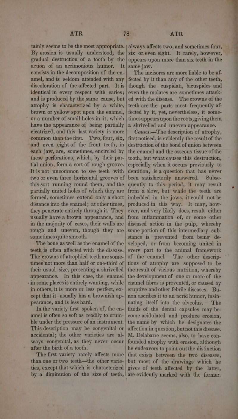 tainly seems to be the most appropriate. By erosion is usually understood, the action of an acrimonious humor. It consists in the decomposition of the en- amel, and is seldom attended with any discoloration of the affected part. It is identical in every respect with caries; and is produced by the same cause, but atrophy is characterized by a white, brown or yellow spot upon the enamel, or a number of small holes in it, which have the appearance of being partially cicatrized, and this last variety is more common than the first. ‘Two, four, six, and even eight of the front teeth, in each jaw, are, sometimes, encircled by these perforations, which, by their par- tial union, form a sort of rough groove. It is not uncommon to see teeth with two or even three horizontal grooves of this sort running round them, and the partially united holes of which they are formed, sometimes extend only a short distance into the enamel; at other times, they penetrate entirely through it. They usually have a brown appearance, and in the majority of cases, their walls are rough and uneven, though they are sometimes quite smooth. The bone as well as the enamel of the teeth is often affected with the disease. The crowns of atrophied teeth are some- times not more than half or one-third of their usual size, presenting a shrivelled appearance. In this case, the enamel in some places is entirely wanting, while in others, it is more or less perfect, ex- cept that it usually has a brownish ap- pearance, and is less hard. In the variety first spoken of, the en- amel is often so soft as readily to crum- ble under the pressure of an instrument. This description may be congenital or accidental; the other varieties are al- ways congenital, as they never occur after the birth of a tooth. The first variety rarely affects more than one or two teeth—the other varie- ties, except that which is characterized by a diminution of the size of teeth, ATR always affects two, and sometimes four, six or.even eight. It rarely, however, appears upon more than six teeth in the same jaw. The incisores are more liable to be af- fected by it than any of the other teeth, though the cuspidati, bicuspides and even the molares are sometimes attack- ed with the disease. The crowns of the teeth are the parts most frequently af- fected by it, yet, nevertheless, it some- times appears upon the roots, giving them a shrivelled and uneven appearance. Causes.—The description of atrophy, first noticed, is evidently the result of the destruction of the bond of union between the enamel and the osseous tissue of the tooth, but what causes this destruction, especially when it occurs previously to dentition, is a question that has never been satisfactorily answered. Subse- quently to this period, it may result from a blow, but while the teeth are imbedded in the jaws, it could not be produced in this way. It may, how- ever, and very likely does, result either from inflammation of, or some other diseased action in the pulp, whereby some portion of this intermediary sub- stance is prevented from being de- veloped, or from becoming united in every part to the animal framework of the enamel. ‘The other descrip- tions of atrophy are supposed to be the result of vicious nutrition, whereby the development of one or more of the enamel fibres is prevented, or caused by eruptive and other febrile diseases. Bu- non ascribes it to an acrid humor, insin- uating itself into the alveolus. The fluids of the dental capsules may be- come acidulated and produce erosion, the name by which he designates the affection in question, butnot this disease. M. Delabarre seems, also, to have con- founded atrophy with erosion, although he endeavors to point out the distinction that exists between the two diseases, but most of the drawings which he gives of teeth affected by the latter,