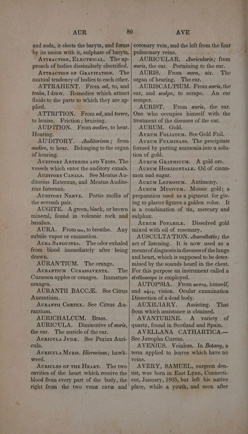 and soda, it elects the baryta, and forms by its union with it, sulphate of baryta. “Arrraction, Evectricat. The ap- proach of bodies dissimilarly electrified. ATTRACTION oF Gravitation. The mutual tendency of bodies to each other. ATTRAHENT. From ad, to, and traho, [draw. Remedies which attract fluids to the parts to which they are ap- plied. , ~ ATTRI/TION. From ad, and ferere, to bruise. Friction ; bruising. AUD'ITION. From audire, to hear. Hearing. AU’DITORY. | Auditorious; from audire, to hear. Belonging to the organ of hearing. Avpitrory ArtTErigEs AnD Veins. The vessels which enter the auditory canals. Avpitory Canaus. See Meatus Au- ditorius Externus, and Meatus Audito- Avpitory NERVE. the seventh pair. AUGITE. A green, black, or brown mineral, found in volcanic rock and basaltes. AURA. From az, to breathe. subtile vapor or emanation. Avra Saneuines. The odor exhaled from blood immediately after being drawn. : AURAN’TIUM. The orange. Portio mollis of Any Avrantium Curassavente. The Curassoa apples or oranges. Immature oranges. AURANTIL BACCZE. See Citrus Aurantium. Avrantu Cortex. See Citrus Au- rantium. -AURICHALCUM. Brass. AURIC/ULA. Diminutive of auris, the ear. The auricle of the ear. AuvricuLta Jupm. See Peziza Auri- cula. Avricuta Moris. Hieracitum; hawk- weed. AURICLES OF THE Heart. The two eavities of the heart which receive the blood from every part of the body, the right from the two vene cave and coronary vein, and the left from the four pulmonary veins. AURIC'ULAR. Auricularis; from auris, the ear. Pertaining to the ear. AURIS. From aura, air. The organ of hearing. The ear. AURISCAL’PIUM. From auris, the ear, and scalpo, to scrape. An ear scraper. AURIST. From auris, the ear. One who occupies himself with the treatment of the diseases of the ear. AURUM. Gold. Avrum Fourtum. See Gold Foil. Avrum Fuuminans. The precipitate formed by putting ammonia into a solu- tion of gold. Avurum GrapHicum. A gold ore. Avurum Horizontaxe. Oil of cinna- mon and sugar. Avurum Leprosum. Antimony. preparation used as a pigment for giv- ing to plaster figures a golden color. It is a combination of tin, mercury and sulphur. ) Avrum Porasite. Dissolved gold mixed with oil of rosemary. AUSCULTA’‘TION. Auscultatio; the act of listening. It is now used as a means of diagnosis in diseases of the lungs and heart, which is supposed to be deter- mined by the sounds heard in the chest. For this purpose an instrument called a stethoscope is employed. AUTOP'SIA. From avros, himself, and ous, vision. Ocular examination Dissection of a dead body. AUXILIARY. Assisting. That from which assistance is obtained. ‘ AVANTURINE. A variety of quartz, found in Scotland and Spain. AVELLANA CATHARTICA.— See Jatropha Curcas. AVENIUS. Veinless. In Botany, a term applied to leaves which have no veins. AVERY, SAMUEL, surgeon den- tist, was born in East Lynn, Connecti- cut, January, 1805, but left his native place, while a youth, and soon after ee