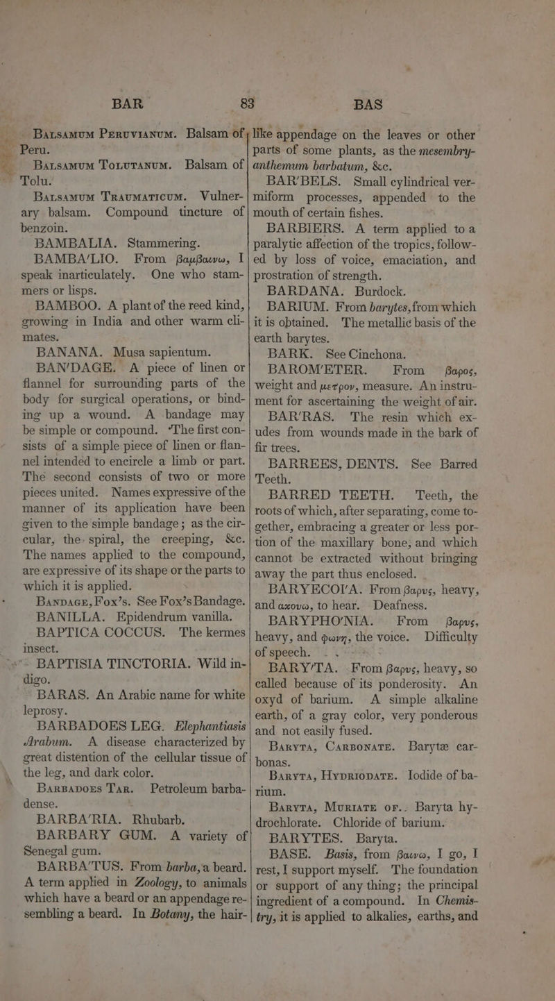 BAR _ BatsamuM Pervvianom. Balsam of Per. Bausamum Totutanum. Balsam of ~ Tolu. Batsamum Traumaticum. Vulner- ary balsam. Compound tincture of benzoin. BAMBALIA. Stammering. BAMBA‘LIO. From BopBouww, I speak inarticulately. One who stam- mers or lisps. BAMBOO. A plant of the reed kind, growing in India and other warm cli- mates. BANANA. Musa sapientum. BAN'DAGE. A piece of linen or flannel for surrounding parts of the body for surgical operations, or bind- ing up a wound. A -bandage may be simple or compound. “The first con- sists of a simple piece of linen or flan- nel intended to encircle a limb or part. The second consists of two or more pieces united. Names expressive of the manner of its application have been given to the simple bandage; as the cir- cular, the- spiral, the creeping, &amp;c. The names applied to the compound, are expressive of its shape or the parts to which it is applied. : Banpace, F'ox’s. See Fox’s Bandage. BANILLA. Epidendrum vanilla. BAPTICA COCCUS. The kermes insect. BAPTISIA TINCTORIA. Wild in- digo. BARAS. An Arabic name for white leprosy. BARBADOES LEG. Elephantiasis Arabum. A disease characterized by great distention of the cellular tissue of the leg, and dark color. Barsavors Tar. Petroleum barba- dense. BARBA’RIA. Rhubarb. BARBARY GUM. A variety of Senegal gum. BARBA’TUS. From barba,'a beard. A term applied in Zoology, to animals which have a beard or an appendage re- sembling a beard. In Botany, the hair- BAS parts of some plants, as the mesembry- anthemum barbatum, &amp;c. BAR’BELS. Small cylindrical ver- miform processes, appended to the mouth of certain fishes. BARBIERS. A term applied to a paralytic affection of the tropics, follow- ed by loss of voice, emaciation, and prostration of strength. BARDANA. Burdock. BARIUM. From barytes,from which it is obtained. The metallic basis of the earth barytes. BARK. See Cinchona. BAROM’ETER. From — fapos, weight and werpov, measure. An instru- ment for ascertaining the weight of air. BAR’RAS. The resin which ex- udes from wounds made in the bark of fir trees. BARREES, DENTS. See Barred Teeth. BARRED TEETH. Teeth, the roots of which, after separating, come to- gether, embracing a greater or less por- tion of the maxillary bone; and which cannot be extracted without bringing away the part thus enclosed. . BARYECOIVA. From Bapus, heavy, and axove, to hear. Deafness. BARYPHO'’NIA. From _— Bapvs, heavy, and gary, the voice. Difficulty of speech. | BARY’TA. From Bapus, heavy, so called because of its ponderosity. An oxyd of barium. A simple alkaline earth, of a gray color, very ponderous and. not easily fused. Baryta, CARBONATE. bonas. Baryta, Hypriopate. Iodide of ba- rium. Baryta, Mvurite or.. Baryta hy- drochlorate. Chloride of barium. BARYTES. Baryta. BASE. Basis, from Bawa, I go, I rest, I support myself. The foundation or support of any thing; the principal ingredient of acompound. In Chemis- try, it is applied to alkalies, earths, and Baryte car-