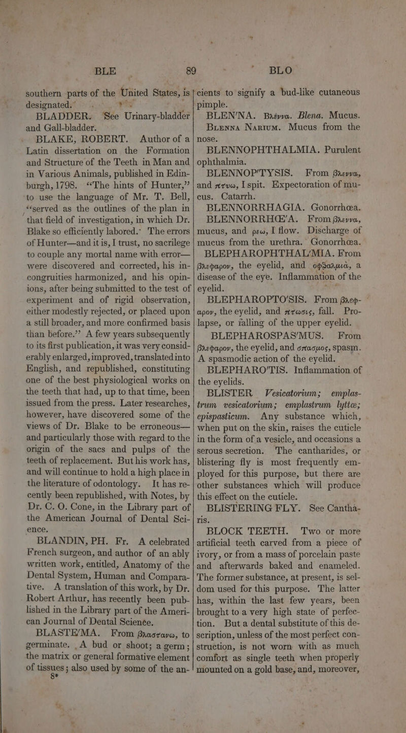 designated. PR BLADDER. ‘See Urinary-bladder and Gall-bladder. BLAKE, ROBERT. Author of a Latin dissertation on the Formation and Structure of the Teeth in Man and in Various Animals, published in Kdin- burgh, 1798. “The hints of Hunter,” to use the language of Mr. T. Bell, ‘served as the outlines of the plan in ‘ that field of investigation, in which Dr. Blake so efficiently labored.- The errors of Hunter—and it is, I trust, no sacrilege to couple any mortal name with error— were discovered and corrected, his in- congruities harmonized, and his opin- ions, after being submitted to the test of'| e experiment and of rigid observation, either modestly rejected, or placed upon a still broader, and more confirmed basis than before.”’? A few years subsequently to its first publication, it was very consid- erably enlarged, improved, translated into English, and republished, constituting one of the best physiological works on the teeth that had, up to that time, been issued from the press. Later researches, however, have discovered some of the views of Dr. Blake to be erroneous— and particularly those with regard to the origin of the sacs and pulps of the teeth of replacement. But his work has, and will continue to hold a high place in the literature of odontology. It has re- cently been republished, with Notes, by Dr. C. O. Cone, in the Library part of the American Journal of Dental Sci- ence. BLANDIN, PH. Fr. A celebrated French surgeon, and author of an ably written work, entitled, Anatomy of the Dental System, Human and Compara- tive. A translation of this work, by Dr. Robert Arthur, has recently been pub- lished in the Library part of the Ameri- can Journal of Dental Scien¢e. BLASTE’/MA. From faasrava, to germinate. _A bud or shoot; a germ; the matrix or general formative element of Hasues 5 also used by some of the an- pimple. BLEN'NA. Baévo. Blena. Mucus. Buenna Narium. Mucus from the nose. BLENNOPHTHALMIA. ophthalmia. BLENNOP’TYSIS. From Greve, and zrve, I spit. Expectoration of mu- cus. Catarrh. : BLENNORRHAGIA. Gonorrhea. BLENNORRHG’A. From Brevva, mucus, and pew, I flow. Discharge of mucus from the urethra. Gonorrhea. BLEPHAROPHTHAUMIA. From Brzpapor, the eyelid, and opSaama, a disease of the eye. Inflammation of the eyelid. BLEPHAROPTO'SIS. From Baep- © apov, the eyelid, and araovs, fall. Pro- lapse, or falling of the upper eyelid. BLEPHAROSPAS’MUS. From Baepapor, the eyelid, and sxacuos, spasm. A spasmodic action of the eyelid. BLEPHARO’TIS. Inflammation of — the eyelids. BLISTER Vesicatorium; emplas- trum vesicatorium; emplastrum lyite; epispasticum. Any substance which, when put on the skin, raises the cuticle in the form of a vesicle, and occasions a serous secretion. The cantharides, or blistering fly is most frequently em- ployed for this purpose, but there are other substances which will produce this effect on the cuticle. BLISTERING FLY. See Cantha- ris. BLOCK TEETH. ‘Two or more artificial teeth carved from a piece of ivory, or from a mass of porcelain paste and afterwards baked and enameled. The former substance, at present, is sel- dom used for this purpose. The latter has, within the last few years, been brought to a very high state of perfec- tion. But a dental substitute of this de- scription, unless of the most perfect con- struction, is not worn with as much comfort as single teeth when properly mounted on a gold base, and, moreover, Purulent
