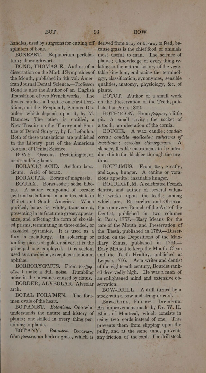 BOT. splinters of bone...’ BONESET. Eupatorium perfolia- tum; thoroughwort. BOND, THOMAS KE. Author of a. | dissertation on the Morbid Sympathies of the Mouth, published in 4th vol. Amer- ican Journal Dental Science.—Professor Bond is also the Author of an English Translation of two French works. The first is entitled, a Treatise on First Den- tition, and the Frequently Serious Dis- orders which depend upon it, by M. Baumes.—The other is entitled, a New Treatise on the Theory and Prac- tice of Dental Surgery, by L. Lefoulon. Both of these translations are published in the Library part of the American Journal of Dental Seience. BONY. Osseous. Pertaining to, of, or resembling bone. BORA’CIC ACID. Acidum bora- cicum. Acid of borax. BORACITE. Borate of magnesia. _ handles, used by surgeons for cutting 7” ras. A saline compound of boracic acid and soda found in a native state in Thibet and South America. When purified, borax. is white, transparent, presenting in its fracturea greasy appear- ance, and affecting the form of six-sid- ed prisms, terminating in three-sided, or six-sided pyramids. It is used as a flux in metallurgy. In soldering or uniting pieces of gold or silver, it is the principal one employed. It is seldom used as a medicine, except as a lotion in aphthe. BORBORYG’MUS. From BopGop- wo, I make a dull noise. Rumbling noise in the intestines caused by flatus. BORDER, ALVEOLAR. Alveolar arch. BOTAL FORA’/MEN. The fora- men ovale of the heart. BOT’ANIST. Botanicus. One who understands the nature and history of plants; one skilled in every thing per- taining to plants. BOTANY. Botanica. Boravxy, from Boro», an herb or grass, which is BOW erie from Boo, or Booxw, to feed, be- cause grass is the chief food of animals most useful to man. The science of plants ; a knowledge of every thing re- lating to the natural history of the vege- table kingdom, embracing the terminol- ogy, classification, synonymes, sensible qualities, anatomy, physiology, &amp;c. of plants. BOTOT. Author of a small work on the Preservation of the Teeth, pub- lished at Paris, 1802. BOTH’RION. From BoSpeor, a little pit. A small cavity; the socket of a tooth; an ulceration of the cornia. BOUGIE. A wax candle; candela cerea; candela medicata; catheteres of Swediaur; cereolus chirurgorum. A slender, flexible instrument, to be intro- duced into the bladder through the ure- thra. BOU'LIMUS. From fov, greatly, and acuos, hunger. A canine or vora- cious appetite; insatiable hunger. BOURDET,M. A celebrated French dentist, and author of several valua- ble works upon the teeth; among which are, Researches and Observa- tions on every Branch of the Art of the Dentist, published im two volumes in Paris, 1757.—Easy Means for the care of the Mouth and Preservation of the Teeth, published. in 1759.—Disser- tation on the Depositions of the Max- illary Sinus, published in 1764.— Easy Method to keep the Mouth Clean and the Teeth Healthy, published at Leipsic, 1766. As a writer and dentist of the eighteenth century, Bourdet rank- ed deservedly high. He was a man of an enlightened mind and extensive ob- servation. BOW-DRILL. A drill turned by a stock with a bow and string or cord. Bow-Dritt, Exuiot’s ImMproven. An improvement made by Dr. W.. H. Elliot, of Montreal, which consists in using two cords instead of one. This prevents them from slipping upon the pully, and at the same time, prevents any friction of the cord. The drill stock