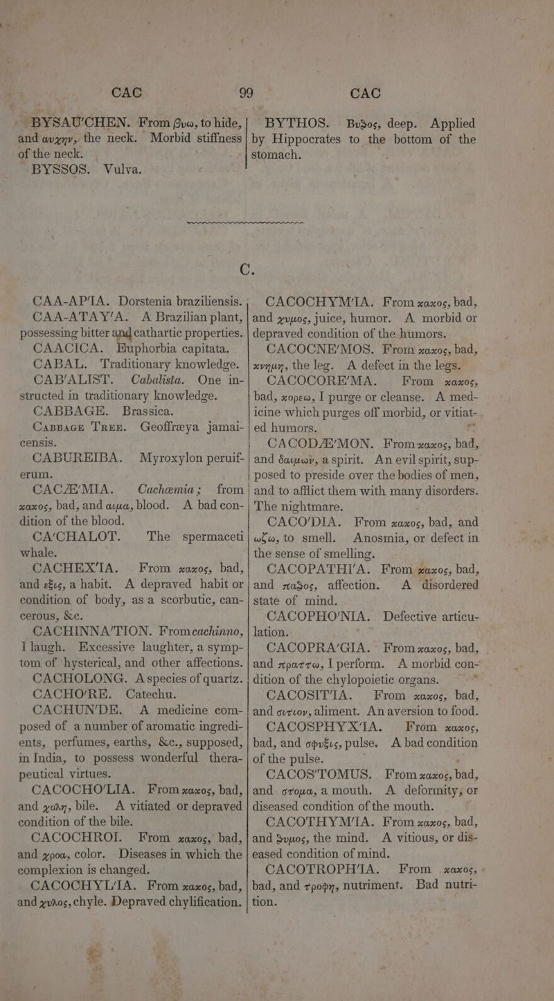 CAC and avyyv, the neck. Morbid of the neck. — BYSSOS. Vulva. CAC CAA-AP'IA. Dorstenia braziliensis. CAA-ATAY’A. A Brazilian plant, possessing bitter and cathartic properties. CAACICA. Buphorbia capitata. CABAL. Traditionary knowledge. CAB’ALIST. Cabalista. One in- structed in traditionary knowledge. CABBAGE. Brassica. Cappace Tren. Geoffreya jamai- censis. CABUREIBA. Myroxylon peruif- erum. CACZ MIA. Cachemia; from xaxos, bad, and axua, blood. A bad con- dition of the blood. CA’CHALOT. The spermaceti whale. CACHEX’IA. . From xaxos, bad, and es, a habit. A depraved habit or condition of body, as a scorbutic, can- cerous, &amp;c. CACHINNA’TION. Fromcachinno, Ilaugh. Excessive laughter, a symp- tom of hysterical, and other affections. CACHOLONG. Aspecies of quartz. CACHO/RE. Catechu. CACHUN'’DE. A medicine com- posed of a number of aromatic ingredi- ents, perfumes, earths, &amp;c., supposed, in India, to possess wonderful thera- peutical virtues. CACOCHO'LIA. From xaxos, bad, and yoay, bile. &lt;A vitiated or depraved condition of the bile. CACOCHROI. From xaxos, bad, and ypow, color. Diseases in which the complexion is changed. CACOCHYL‘TA. From xaxos, bad, and yvaos, chyle. Depraved chylification. 4 Pe CACOCHYMI‘A. From xaxos, bad, and yuuos, juice, humor. A morbid or depraved condition of the humors. CACOCNE’/MOS. From xaxos, bad, xvnun, the leg. A defect in the legs. CACOCORE’MA. From xaxos, bad, xope@, I purge or cleanse. A med- | icine which purges off morbid, or vitiat-. ed humors. - CACODA’MON. From xaxos, bad, and dacwey, aspirit. An evil spirit, sup- posed to preside over the bodies of men, and to afflict them with many disorders. The nightmare. CACO’DIA. From xaxos, bad, and wo, to smell. Anosmia, or defect in the sense of smelling. CACOPATHITA. From xaxos, bad, and maSos, affection. A disordered state of mind. CACOPHO'NIA. Defective articu- lation. , CACOPRA’GIA. From xaxos, bad, and xpar¢w, I perform. A morbid con- dition of the chylopoietic organs. CACOSITTIA. From xaxos, bad, and ovrcov, aliment. An aversion to food. CACOSPHYX‘TIA. From xaxos, bad, and sovéus, pulse. A bad condition of the pulse. i CACOS’TOMUS. From xazxos, bad, and orowa,a mouth. A deformity, or diseased condition of the mouth. F CACOTHYM‘IA. From xaxos, bad, and Svuos, the mind. A vitious, or dis- eased condition of mind. CACOTROPH'IA. From _ xaxos, bad, and ¢popy, nutriment. Bad nutri- tion.