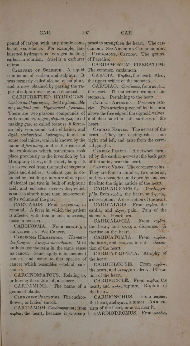 pound of carbon with any simple com- bustible substance. For example, car- buretted hydrogen, is hydrogen holding carbon in solution. Steel is a carburet of iron. CarpureT oF Sutpuur. A liquid compound of carbon and sulphur. It was formerly called alcohol of sulphur, and is now obtained by passing the va- por of sulphur over ignitec charcoal. CARBURETTED HYDROGEN. Carbon and hydrogen; light inflammable air; olefiant gas. Hydroguret of carbon. There are two gaseous compounds of carbon and hydrogen, olefiant gas, or oil making gas, so called because it forms- an oily compound with chlorine, and light carburetted hydrogen, found in some coal mines, which is known by the name of fire damp, and is the cause of the explosions which sometimes took place previously to the invention by Sir Humphrey Davy, of the safety lamp. It is also evolved from: the mud of stagnant pools and ditches. Olefiant gas is ob- tained by distilling a mixture of one part of alcohol and two in bulk of sulphuric acid, and collected over water, which is said to absorb more than one-seventh of its volume of the gas. _ CAR’CAROS. From xapxarpw, tO resound. A fever in which the patient is affected with tremor and unceasing noise in his ears. CARCINO’MA. From xapxiwos, a crab, a cancer. See Cancer. Carcinoma Hamaropes. Hemato- des fungus. Fungus hematodes. Most authors use the term in the same sense as cancer. Some apply it to incipient cancer, and some to that species of cancer which resembles cerebral sub- stance. CARCINOM’ATOUS. Relating to, or having the nature of, a cancer. genus of plants. CaRDAMINE Praren’sis. The cuckoo- flower, or ladies’ smock. CAR’DAMOM. Cardamomum ; from xapdva, the heart, because it was sup- posed to strengthen the heart. The car- damom. See Amomum Cardamomum. Carpamoms, Creyton. The grams of Paradise. CARDAMOMUM PIPERATUM: The common cardamom. CAR’DIA. Kapéva, the heart... Also, the upper orifice of the stomach. CAR/DIAC. Cardiacus, from xapédux, the heart. The superior opening of the stomach. Pertaining to the heart. Carpiac Arteries. Coronary arte- ries. Two arteries given off by the aorta above the free edge of the sigmoid valves, and distributed to both surfaces of the heart. Carprac Nerves. The nerves of the heart. They are distinguished into right and left, and arise from the cervi- cal ganglia. Carprac Puexus. &lt;A network form- ed by the cardiac nerves at the back part of the aorta, near the heart. he Carpiac Veins. The coronary veins. They are four in number, two anterior, and two posterior, and open by one ori- fice into the right auricle of the heart. CARDIAG’RAPHY. — Cardiagra- phia, from xapdio, the heart, and ypagy, a description. A description of the heart. CARDIAL/GIA. From zapdu, the cardia, and adyos, pain. Pain of the stomach. Heartburn. CARDIALO’GIA. From xopdm, the heart, and aoyos, a discourse. “A treatise on the heart. ~F CARDIATOM'A. From xapédi, the heart, and ceuvew, to cut. Dissec- tion of the heart. | CARDIATROPH'A. Atrophy of the heart. CARDIELCO’SIS. From xapédva, the heart, and &lt;axos, an ulcer. Ulcera- tion of the heart. CARDIOCE’LE. From xapéia, the heart, and xyayj,rupture. Rupture of the heart. CARDION’CHUS. From xapdu, the heart, and oyxos,a tumor. An aneu- rism of the heart, or aorta near it. CARDIOT’ROMUS. From zapdu,
