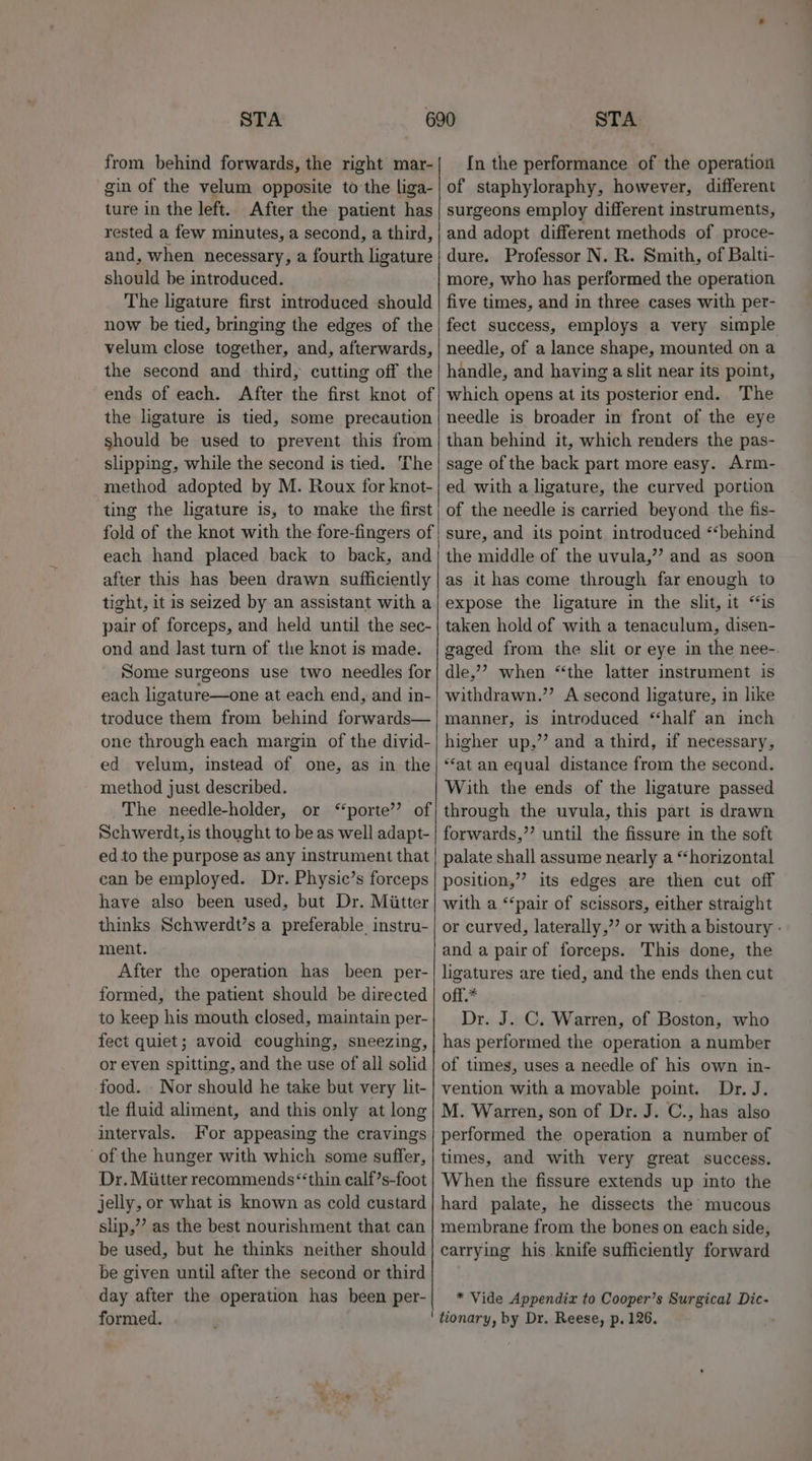 from behind forwards, the right mar- gin of the velum opposite to the liga- ture in the left. After the patient has rested a few minutes, a second, a third, and, when necessary, a fourth ligature should be introduced. The ligature first introduced should now be tied, bringing the edges of the velum close together, and, afterwards, the second and third, cutting off the ends of each. After the first knot of the ligature is tied, some precaution should be used to prevent this from slipping, while the second is tied. The method adopted by M. Roux for knot- ting the ligature is, to make the first fold of the knot with the fore-fingers of each hand placed back to back, and after this has been drawn sufficiently tight, it is seized by an assistant with a pair of forceps, and held until the sec- ond and last turn of the knot is made. Some surgeons use two needles for each ligature—one at each end, and in- troduce them from behind forwards— one through each margin of the divid- ed velum, instead of one, as in the method just described. The needle-holder, or ‘porte’? of Schwerdt, is thought to be as well adapt- ed to the purpose as any instrument that can be employed. Dr. Physic’s forceps have also been used, but Dr. Miitter thinks Schwerdt’s a preferable instru- ment. After the operation has been per- formed, the patient should be directed to keep his mouth closed, maintain per- fect quiet; avoid coughing, sneezing, or even spitting, and the use of all solid -food. Nor should he take but very lit- tle fluid aliment, and this only at long intervals. For appeasing the cravings of the hunger with which some suffer, Dr. Miitter recommends “thin calf’s-foot jelly, or what is known as cold custard slip,’’ as the best nourishment that can be used, but he thinks neither should be given until after the second or third day after the operation has been per- formed. In the performance of the operation of staphyloraphy, however, different surgeons employ different instruments, and adopt different methods of proce- dure. Professor N. R. Smith, of Balti- more, who has performed the operation five times, and in three cases with per- fect success, employs a very simple needle, of a lance shape, mounted on a handle, and having a slit near its point, which opens at its posterior end.. The needle is broader in front of the eye than behind it, which renders the pas- sage of the back part more easy. Arm- ed with a ligature, the curved portion of the needle is carried beyond the fis- sure, and its point introduced “behind the middle of the uvula,”? and as soon as it has come through far enough to expose the ligature in the slit, it “is taken hold of with a tenaculum, disen- gaged from the slit or eye in the nee-. dle,’ when “the latter instrument is withdrawn.”’ A second ligature, in like manner, is introduced “‘half an inch higher up,’ and a third, if necessary, ‘“‘at an equal distance from the second. With the ends of the ligature passed through the uvula, this part is drawn forwards,”’ until the fissure in the soft palate shall assume nearly a “horizontal position,” its edges are then cut off with a ‘‘pair of scissors, either straight or curved, laterally,’’ or with a bistoury - and a pairof forceps. This done, the ligatures are tied, and the ends then cut off.* . Dr. J. C. Warren, of Boston, who has performed the operation a number of times, uses a needle of his own in- vention with a movable point. Dr. J. M. Warren, son of Dr. J. C., has also performed the operation a number of times, and with very great success. When the fissure extends up into the hard palate, he dissects the mucous membrane from the bones on each side, carrying his knife sufficiently forward * Vide Appendix to Cooper’s Surgical Dic- tionary, by Dr. Reese, p. 126.
