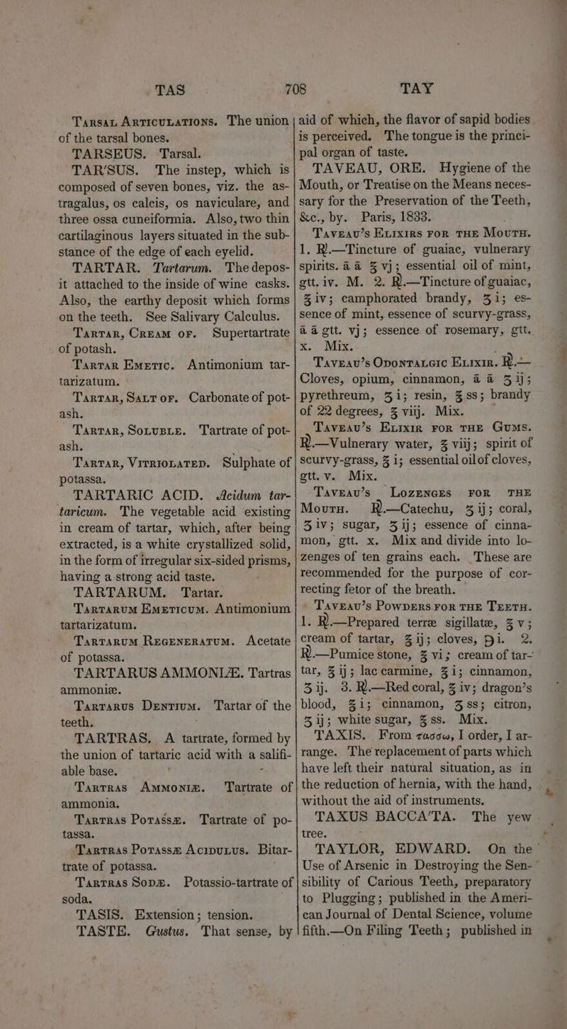 TAS Tarsan Articu.ations. The union of the tarsal bones. TARSEUS. Tarsal. TAR’SUS. The instep, which is composed of seven bones, viz. the as- tragalus, os calcis, os naviculare, and three ossa cuneiformia. Also, two thin cartilaginous layers situated in the sub- stance of the edge of each eyelid. TARTAR. Tartarum. The depos- it attached to the inside of wine casks. Also, the earthy deposit which forms on the teeth. See Salivary Calculus. Tartar, Cream or. Supertartrate of potash. Tartar Emetic. Antimonium tar- tarizatum. Tartar, Sattor. Carbonate of pot- ash. Tartar, Sotusie. Tartrate of pot- ash. Tartar, VITRIOLATED. Sulphate of potassa. TARTARIC ACID. Acidum tar- taricum. The vegetable acid existing in cream of tartar, which, after being extracted, is a white crystallized solid, in the form of irregular six-sided prisms, having a strong acid taste. TARTARUM. Tartar. Tartarum Emeticum. Antimonium tartarizatum. TarTaruM REGENERATUM. Acetate of potassa. TARTARUS AMMONITE, Tartras ammoniz. Tarrarus Dentium teeth. TARTRAS. A tartrate, formed by the union of tartaric acid with a salifi- able base. E Tartras AMMONIA. ammonia, Tartras Potassz. Tartrate of po- tassa. Tartras Potasse Acipuxvus. Bitar- trate of potassa. TarTras Sops. Potassio-tartrate of soda. . TASIS. Extension; tension. TASTE. Gustus. That sense, by Tartar of the Tartrate of Os TAY aid of which, the flavor of sapid bodies is perceived. The tongue is the princi- pal organ of taste. TAVEAU, ORE. Hygiene of the Mouth, or Treatise on the Means neces- sary for the Preservation of the Teeth, &amp;e., by. Paris, 1833. . Taveav’s Exrxirs For THE Mourtu. 1. R).—Tincture of guaiac, vulnerary spirits. 4a 3% vj; essential oil of mint, gtt.iv. M. 2. R).—Tincture of guaiac, Ziv; camphorated brandy, 31; es- sence of mint, essence of scurvy-grass, aagtt. vj; essence of rosemary, git. Xm. vues Taveau’s Opontaterc Evixir. R— Cloves, opium, cinnamon, 4 4 51); pyrethreum, 31; resin, %ss; brandy of 22 degrees, 3 viij. Mix. Taveau’s Exvixir ror THE GuMs. —Vulnerary water, 3 vilj; spirit of scurvy-grass, 3 1; essential oilof cloves, gttuvy) Mix: Taveau’s Lozeners FOR THE Movru. RB.—Catechu, % ij; coral, 31v; sugar, 3 ij; essence of cinna- mon, gtt. x. Mix and divide into lo- zenges of ten grains each. These are recommended for the purpose of cor- recting fetor of the breath. © ' Taveau’s Powpers ror THE TEETH. 1. R).—Prepared terre sigillate, ZV; cream of tartar, 3 ij; cloves, hi. 2. .—Pumice stone, 3 vi; cream of tar- tar, 31}; laccarmine, 31; cinnamon, 3 ij. 3. R).—Red coral, 3 iv; dragon’s blood, 31; cinnamon, 3 ss; citron, % ij; white sugar, Zss. Mix. TAXIS. From racow, I order, I ar- range. The replacement of parts which have left their natural situation, as in the reduction of hernia, with the hand, without the aid of instruments. TAXUS BACCA’TA. The yew tree. TAYLOR, EDWARD. On the’ Use of Arsenic in Destroying the Sen-~ sibility of Carious Teeth, preparatory to Plugging; published in the Ameri- can Journal of Dental Science, volume fifth.—On Filing Teeth; published in