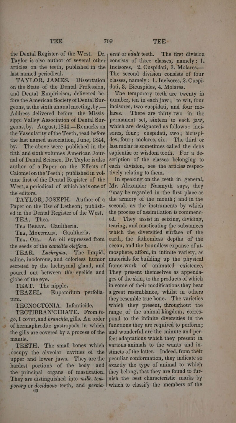 ‘ the Dental Register. of the West. Dr. Taylor is also author of several other last named periodical... TAYLOR, JAMES. Dissertation on the State of the Dental Profession, and Dental Empiricism, delivered be- fore the American Society of Dental Sur- geons, at the sixth annual meeting, by.— Address delivered before the Missis- sippi Valley Association of Dental Sur- geons,by. August, 1844.—Remarks on the Vascularity of the Teeth, read before the last named association, June, 1844, by. The above were published in the fifth and sixth volumes American Jour- nal of Dental Science. Dr. Taylor is also author of a Paper on the Effects of Calomel onthe Teeth ; published in vol- ume first of the Dental Register of the West, a periodical of which he is one of TAYLOR, JOSEPH. Author of a Paper on the Use of Letheon; publish- ed in the Dental Register of the West. TEA. Thea. Tea Berry. Gaultheria. Tea, Mountain. Gaultheria. Tra, Orr. An oil expressed from the seeds of the camellia oleifera. TEAR. Lachryma. The limpid, saline, inodorous, and colorless humor secreted by the lachrymal gland, and poured out between the eyelids and clobe of the eye. | TEAT. The nipple. TEAZEL. Eupatorium perfolia- tum. TECNOCTONIA. Infanticide. TECTIBRAN’CHIATE. From te- of hermaphrodite gastropods in which the gills are covered by a process of the mantle. _ TEETH. The small bones which occupy the alveolar cavities of the upper and lower jaws. They are the hardest portions of the body and the principal organs of mastication. They are distinguished into milk, tem- nent or adult teeth. The first division consists of three classes, namely: 1. The second division consists of four classes, namely: 1. Incisores, 2. Cuspi- dati, 3. Bicuspides, 4. Molares. The temporary teeth are twenty in number, ten in each jaw; to wit, four incisores, two cuspidati, and four mo- lares. There are thirty-two in the permanent set, sixteen to each jaw, which are designated as follows: inci- sores, four; cuspidati, two; bicuspi- des, four; molares, six. The third or last molar is sometimes called the dens sapientiz or wisdom tooth. For a de- scription of the classes belonging to each division, see the articles respec- tively relating to them. In speaking on the teeth in general, Mr, Alexander Nasmyth says, they the armory of the mouth; and in the second, as the mstruments by which the process of assimilation is commenc- ed. They assist in seizing, dividing, tearing, and masticating the substances which the diversified surface of the earth, the fathomless depths of the ocean, and the boundless expanse of at- mosphere, afford, in infinite variety, as materials for building up the physical frame-work of animated existence. They present themselves as appenda- ges of the skin, to the products of which in some of their modifications they bear a great resemblance, whilst in others they resemble true bone. The varieties which they present, throughout the range of the animal kingdom, corres- functions they are required to perform; and wonderful are the minute and per- fect adaptations which they present in various animals to the wants and in- stincts of the latter. Indeed, from their peculiar conformation, they indicate so exactly the type of animal to which they belong, that they are found to fur- nish the best characteristic marks by which to classify the members of the
