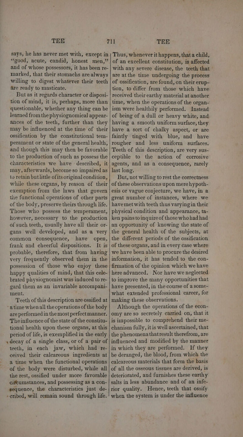 and of whose possessors, it has been re- marked, that their stomachs are always willing to digest whatever their teeth are ready to masticate. But as it regards character or disposi- tion of mind, it is, perhaps, more than questionable, whether any thing can be learned from the physiognomical appear- ances of the teeth, further than they may be influenced at the time of their ossification by the constitutional tem- perament or state of the general health, and though this may then be favorable to the production of such as possess the characteristics we have — described, it may, afterwards, become so impaired as tv retain butlittle ofits original condition, while these organs, by reason of their exemption from the laws that govern the functional operations of other parts of the body, preserve theirs through life. Those who possess the temperament, however, necessary to the production of such teeth, usually have all their or- gans well developed, and as a very common consequence, have open, frank and cheerful dispositions. It is probable, therefore, that from having very frequently observed them in the possession of those who enjoy these happy qualities of mind, that this cele- brated physiognomist was induced to re- gard them as an invariable accompani- ment. Teeth of this description are ossified at ~ atime when all the operations of the body are performed in the most perfect manner. Theinfiuence of the state of the constitu- tional health upon these organs, at this period of life, is exemplified in the early teeth, in each jaw, which had re- ceived their calcareous ingredients at a time when the functional operations of the body were disturbed, while all the rest, ossified under more favorable cifeumstances, and possessing as a con- sequence, the characteristics just de- -eribed, will remain sound through life. Thus, whenever it happens, that a child, of an excellent constitution, is affected with any severe disease, the teeth that are atthe time undergoing the process of ossification, are found, on their erup- tion, to differ from those which have received their earthy material at another time, when the operations of the organ- ism were healthily performed. Instead of being of a dull or heavy white, and having a smooth uniform surface, they have a sort of chalky aspect, or are faintly tinged with blue, and have rougher and less uniform surfaces. Teeth of this description, are very sus- ceptible to the action of corrosive agents, and as a consequence, rarely last long. But, not willing to rest the correctness of these observations upon mere hypoth- esis or vague conjecture, we have, in a great number of instances, where we have met with teeth thus varying in their physical condition and appearance, ta- ken pains to inquire of those who had had an opportunity of knowing the state of the general health of the subjects, at the different periods of the ossification of these organs, and in every case where we have been able to procure the desired information, it has tended to the con- firmation of the opinion which we have here advanced. Nor have we neglected to improve the many opportunities that have presented, in the course of a some- what extended professional career, for making these observations. Although the operations of the econ- omy are so secretely carried on, that it is impossible to comprehend their me- chanism fully, it is well ascertained, that the phenomena that result therefrom, are influenced and modified by the manner in which they are performed. If they be deranged, the blood, from which the calcareous materials that form the basis of all the osseous tissues are derived, is deteriorated, and furnishes these earthy salts in less abundance and of an infe- rior quality. Hence, teeth that ossify when the system is under the influence