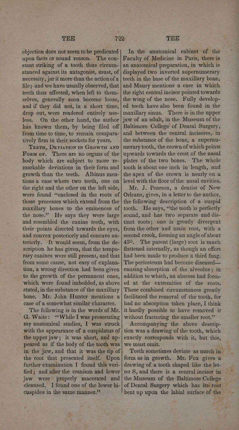 objection does not seem to be predicated upon facts or sound reason. The con- stant striking of a tooth thus circum- stanced against its antagonist, must, of necessity, jar it more than the action of a file;.and we have usually observed, that teeth thus affected, when left to them- selves, generally soon become loose, and if they did not, in a short time, drop out, were rendered entirely use- less. On the other hand, the author has known them, by being filed off from time to time, to remain compara- tively firm in their sockets for years. Teetu, DeviaTIon IN GROWTH AND Form or. There are no organs of the body which are subject to more re- markable deviations in their form and growth than the teeth. Albinus men- tions a case where two teeth, one on the right and the other on the left side, were found “enclosed in the roots of those processes which extend from the maxillary bones to the eminences of the nose.” He says they were large and resembled the canine teeth, with their points directed towards the eyes, and convex posteriorly and concave an- teriorly. It would seem, from the de- scription he has given, that the tempo- rary canines were still present, and that from some cause, not easy of explana- tion, a wrong direction had been given to the growth of the permanent ones, which were found imbedded, as above stated, in the substance of the maxillary bone. Mr. John Hunter mentions a case of a somewhat similar character. The following is in the words of Mr. ~G. Waite: “While I was prosecuting my anatomical studies, I was struck with the appearance of a cuspidatus of the upper jaw; it was short, and ap- peared as if the body of the tooth was in the jaw, and that it was the tip of the root that presented itself. Upon further examination I found this veri- fied; and after the cranium and lower jaw were properly macerated and cleansed. I found one of the lower bi- cuspides in the same manner.”? In the anatomical cabinet of the Faculty of Medicine in Paris, there is an anatomical preparation, in which is displayed two inverted supernumerary teeth in the base of the maxillary bone, and Maury mentions a case in which the right central incisor pointed towards the wing of the nose. Fully develop- ed teeth have also been found in the maxillary sinus. There is in the upper jaw of an adult, in the Museum of the Baltimore College of Dental Surgery, and between the central incisores, in the substance of the bone, a supernu- merary tooth, the crown of which points upwards towards the crest of the nasal plates of the two bones. The whole tooth is about one inch in length, and the apex of the crown is nearly on a level with the floor of the nasal cavities. Mr. J. Pearson, a dentist of New Orleans, gives, in a letter to the author, the following description of a cuspid tooth. He says, “the tooth is perfectly sound, and has two separate and dis- tinct roots; one is greatly divergent from the other and main root, with a second crook, forming an angle of about 45°, The parent (large) root is much flattened internally, as though an effort had been made to produce a third fang. The periosteum had become diseased— causing absorption of the alveolus; in addition to which, an abscess had form- ed at the extremities of the roots. These combined circumstances greatly facilitated the removal of the tooth, for had no absorption taken place, I think it hardly possible to have removed it without fracturing the smaller root.’’ Accompanying the above descrip- tion was a drawing of the tooth, which exactly corresponds with it, but this, we must omit. Teeth sometimes deviate as much in form as in growth. Mr. Fox gives a drawing of a tooth shaped like the let- the Museum of the Baltimore College — of Dental Surgery which has its: root bent up upon the labial surface of the