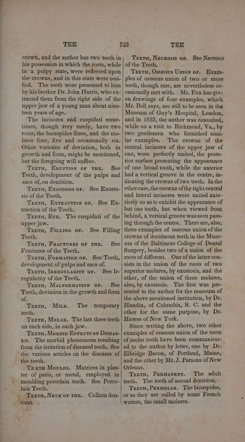 crown, and the author has two teeth in his possession in which the roots, while in a pulpy state, were reflected upon the crowns, and in this state were ossi- fied. The teeth were presented to him by his brother Dr. John Harris, who ex- tracted them from the right side of the upper jaw of a young man about nine- teen years of age. The incisores and cuspidati some- tumes, though very rarely, have two roots, the bicuspides three, and the mo- lares four, five and occasionally. six. Other varieties of deviation, both in growth and form, might be mentioned, but the foregoing will suffice. Treetu, Erurrion oF THE. See Teeth, development of the pulps and sacs of, on dentition. TrEetuH, Exosrtosis oF. sis of the Teeth. TrereTH, EXTRACTION OF. traction of the Teeth. See Exosto- See Ex- upper jaw. Teeru, FiLtuine or. Teeth. See Filling Treetu, FrRacTuRES OF THE. See Fractures of the Teeth. TretH, Formation or. See Teeth, development of pulps and sacs of. Treertu, IRrEGuULARITY oF. See Ir- regularity of the Teeth. TretH, MatrorMaTiIon oF. See Teeth, deviation in the growth and form of. Teeta, Mirx. The temporary teeth. Teretu, Morar. The last three teeth on each side, in each jaw. Treeru, Morsip Errects oF DiskEas- ED. The morbid phenomena resulting from the irritation of diseased teeth. See the various articles on the diseases of the teeth. Texeta Movuups. Matrices in plas- ter of paris, or metal, employed in ‘ moulding porcelain teeth. See Porce- lain Teeth. be ‘TEETH, Necx or THE. Collum den- tum... Treretu, Necrosis or. See Necrosis of the Teeth. TreetH, Ossrous Union or. Exam- ples of osseous union of two or more teeth, though rare, are nevertheless oc- casionally met with. Mr. Fox has giv- en drawings of four examples, which Mr. Bell says, are still to be seen in the Museum of Guy’s Hospital, London, and in 1835, the author was consulted, while on a visit to Richmond, Va., by two gentlemen who furnished simi- lar examples. The crowns of the central incisores of the upper jaw of one, were perfectly united, the poste- rior surface presenting the appearance of one broad tooth, while the anterior had a vertical groove in the centre, in- dicating the crowns of two teeth. Inthe other case, the crowns ofthe right central and lateral incisores were united ante- riorly so as to exhibit the appearance of but one tooth, but when viewed from behind, a vertical groove was seen pass- ing through the centre. There are, also, three examples of osseous union of the crowns of deciduous teeth in the Muse- um of the Baltimore College of Dental Surgery, besides two of a union of the roots of different. One of the latter con- sists in the union of the roots of two superior molares, by exostosis, and the other, of the union of three molares, also, by exostosis. The first was pre- sented to the author for the museum of the above mentioned institution, by Dr. Blandin, of Columbia, S. C. and the other for the same purpose, by Dr. Hawes of New York. Since writing the above, two other examples of osseous union of the roots of molar teeth have been communicat- ed to the author by letter, one by Dr. Elbridge Bacon, of Portland, Maine, and the other by Mr. J. Parsons of New Orleans. TreetH, Permanent. The adult teeth. The teeth of second dentition. TreTH, Premovar. The bicuspides, or as they are called by some French writers, the small molares.