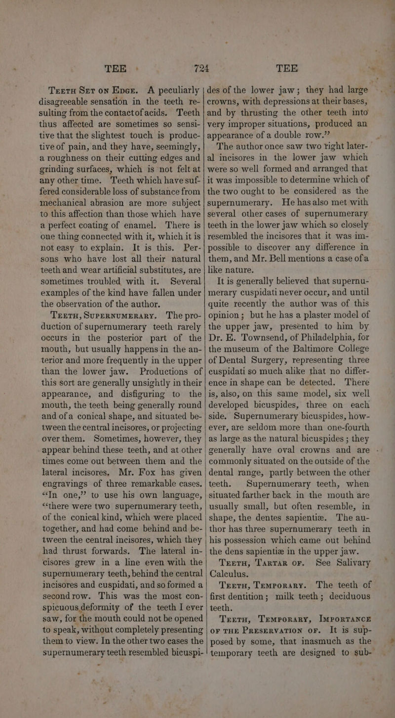 TEE - TretH Set on Epes. A peculiarly disagreeable sensation in the teeth re- sulting from the contactofacids. ‘Teeth thus affected are sometimes so sensi- tive that the slightest touch is produc- tive of pain, and they have, seemingly, a roughness on their cutting edges and grinding surfaces, which is not felt at any other time. Teeth which have suf- fered considerable loss of substance from mechanical abrasion are more subject to this affection than those which have a perfect coating of enamel. There is one thing connected with it, which it is not easy to explain. It is this. Per- sons who have lost all their natural teeth and wear artificial substitutes, are sometimes troubled with it. Several examples of the kind have fallen under the observation of the author. TEETH, SUPERNUMERARY. The pro- duction of supernumerary teeth rarely occurs in the posterior part of the mouth, but usually happens in the an- terior and more frequently in the upper than the lower jaw. Productions of this sort are generally unsightly in their appearance, and disfiguring to the mouth, the teeth being generally round and ofa conical shape, and situated be- tween the central incisores, or projecting over them. Sometimes, however, they appear behind these teeth, and at other times come out between them and the lateral incisores, Mr. Fox has given engravings of three remarkable cases. “In one,” to use his own language, “there were two supernumerary teeth, of the conical kind, which were placed together, and had come behind and be- tween the central incisores, which they had thrust forwards. The lateral in- cisores grew in a line even with the incisores and cuspidati, and so formed a secondrow. This was the most con- spicuous deformity of the teeth I ever saw, for the mouth could not be opened to speak, without completely presenting them to view. In the other two cases the supernumerary teeth resembled bicuspi- TEE des of the lower jaw; they had large crowns, with depressions at their bases, and by thrusting the other teeth into very improper situations, produced an appearance of a double row.” The author once saw two right later- al incisores in the lower jaw which were so well formed and arranged that it was impossible to determine which of the two ought to be considered as the supernumerary. He hasalso met with several other cases of supernumerary teeth in the lower jaw which so closely resembled the incisores that it was im- possible to discover any difference in them, and Mr. Bell mentions a case ofa like nature. It is generally believed that supernu- merary cuspidati never occur, and until quite recently the author was of this opinion; but he has a plaster model of the upper jaw, presented to him by Dr. E. Townsend, of Philadelphia, for the museum of the Baltimore College of Dental Surgery, representing three cuspidati so much alike that no differ- ence in shape can be detected. There is, also, on this same model, six well developed bicuspides, three on each side. Supernumerary bicuspides, how- ever, are seldom more than one-fourth as large as the natural bicuspides ; they generally have oval crowns and are commonly situated on the outside of the dental range, partly between the other teeth. Supernumerary teeth, when situated farther back in the mouth are usually small, but often resemble, in shape, the dentes sapientie. The au- thor has three supernumerary teeth in his possession which came out behind the dens sapientie in the upper jaw. TrerH, Tartar or. See Salivary Calculus. Treetu, Temporary. The teeth of first dentition; milk teeth; deciduous teeth. Treretu, Temporary, ImMPporTANCE OF THE PRESERVATION oF. It is sup- posed by some, that inasmuch as the temporary teeth are designed to sub-