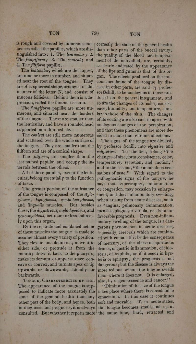 is rough and covered by numerous emi- nences called the papille, which are dis- tinguished into: 1. The lenticular ; 2. _ The fungiform; 38. The conical; and ' 4. The filiform papille. The lenticular, which are the largest, are nine or more in number, and situat- ed near the root of the tongue. They are of a spherical shape, arranged in the manner of the letter N, and consist of mucous follicles. Behind them is a de- pression, called the foramen cecum. The fungiform papille are more nu- merous, and situated near the borders of the tongue. These are smaller than the lenticular, and have a rounded head supported on a thin pedicle. The conical are still more numerous and scattered over the whole surface of the tongue. They are smaller than the filiform and are of aconical shape. The filiform, are smaller than the last named papille, and occupy the in- tervals between the others. - All of these papille, except the lenti- cular, belong essentially to the function - of taste. | The greater portion of the substance of the tongue is composed of the stylo- glossus, hyo-glossus, genio-hyo-glossus, and lingualis muscles. But besides these, the digastricus, mylo-hyoideus, and geno-hyoideus, act more or less indirect- ly upon this organ. } By the separate and combined action of these muscles the tongue is made to assume almost every variety of position. They elevate and depress it, move it to either side, or protrude it from the mouth; draw it back to the pharynx, make its dorsum or upper surface con- cave or convex, and turn its apex or tip upwards or downwards, laterally or backwards. TonGurE, CHARACTERISTICS OF THE. The appearance of the tongue is sup- posed to indicate more accurately the state of the general health than any other part of the body, and hence, both in diagnosis and prognosis, it is always consulted. But whether it reports more correctly the state of the general health than other parts of the buccal cavity, the quality of the blood and tempera- ment of the individual, are, certainly, as clearly indicated by the appearance of the lips and gums as that of this or- gan. The effects produced on the mu- cous membrane of the tongue by dis- ease in other parts, are said by profes- sor Schill, to be analogous to those pro- duced on the general integument, and so are the changes of its color, consist- ence, humidity, and temperature, simi- lar to those of the skin. The changes of its coating are also said to agree with analogous changes of the perspiration, and that these phenomena are more de- cided in acute than chronic affections. The signs of the tongue are divided, by professor Schill, into objective and subjective. ‘To the first, belong ‘the changes of size, form, consistence, color, temperature, secretion, and motion,”’ and to the second, “‘the anomalous sen- sations of taste.”” With regard to the pathognomic signs of the tongue, he says that hypertrophy, imflammation or congestion, may occasion its enlarge- ment, and that inflammatory swelling, when arising from acute diseases, such as “angina, pulmonary inflammation, measles, plague, or variola, yields an un- favorable prognosis. Even non-inflam- matory swelling of the tongue, is a dan- gerous phenomenon in acute diseases, especially, cerebrals which are combin- ed with coma. If it be the consequence of mercury, of the abuse of spirituous drinks, of gastric inflammation, of chlo- rosis, of ‘syphilis, or if it occur in hys- teria or epilepsy, the prognosis is not dangerous ; but the disease is always the more tedious where the tongue swells than where it does not. It is enlarged, also, by degenerescence and cancer.” ‘«‘PDiminution of the size of the tongue takes place where there is considerable emaciation. In this case it continues soft and movable. If, in acute states, the tongue becomes small, and is, at the same time, hard, retracted and